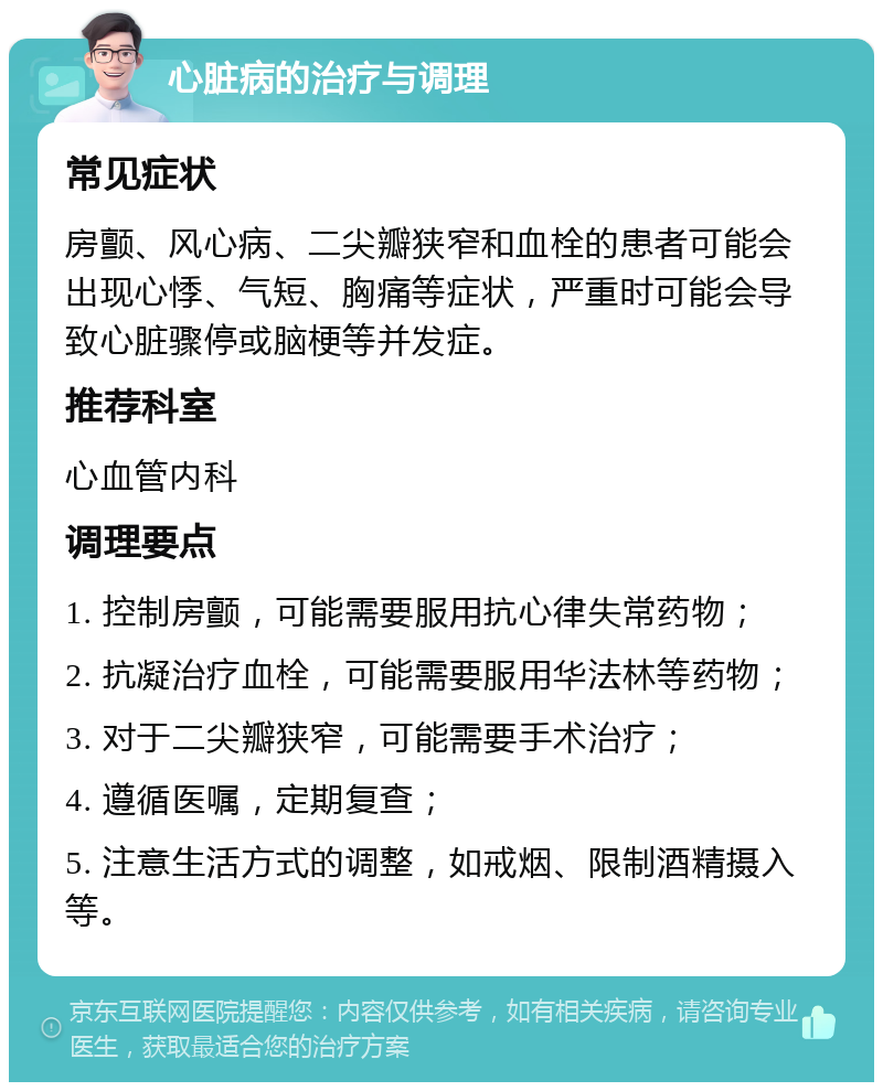 心脏病的治疗与调理 常见症状 房颤、风心病、二尖瓣狭窄和血栓的患者可能会出现心悸、气短、胸痛等症状，严重时可能会导致心脏骤停或脑梗等并发症。 推荐科室 心血管内科 调理要点 1. 控制房颤，可能需要服用抗心律失常药物； 2. 抗凝治疗血栓，可能需要服用华法林等药物； 3. 对于二尖瓣狭窄，可能需要手术治疗； 4. 遵循医嘱，定期复查； 5. 注意生活方式的调整，如戒烟、限制酒精摄入等。