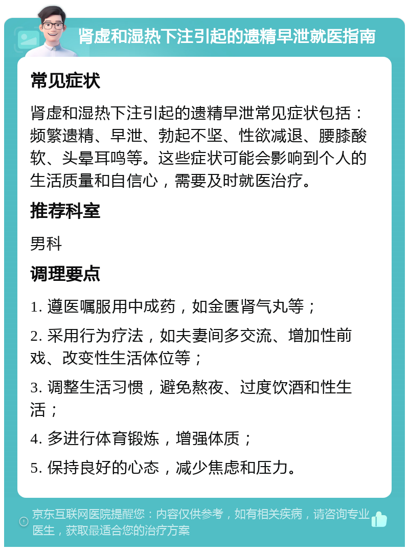 肾虚和湿热下注引起的遗精早泄就医指南 常见症状 肾虚和湿热下注引起的遗精早泄常见症状包括：频繁遗精、早泄、勃起不坚、性欲减退、腰膝酸软、头晕耳鸣等。这些症状可能会影响到个人的生活质量和自信心，需要及时就医治疗。 推荐科室 男科 调理要点 1. 遵医嘱服用中成药，如金匮肾气丸等； 2. 采用行为疗法，如夫妻间多交流、增加性前戏、改变性生活体位等； 3. 调整生活习惯，避免熬夜、过度饮酒和性生活； 4. 多进行体育锻炼，增强体质； 5. 保持良好的心态，减少焦虑和压力。