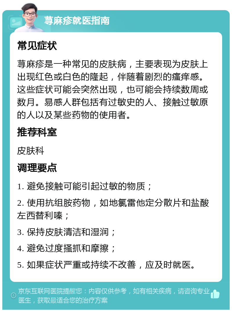 荨麻疹就医指南 常见症状 荨麻疹是一种常见的皮肤病，主要表现为皮肤上出现红色或白色的隆起，伴随着剧烈的瘙痒感。这些症状可能会突然出现，也可能会持续数周或数月。易感人群包括有过敏史的人、接触过敏原的人以及某些药物的使用者。 推荐科室 皮肤科 调理要点 1. 避免接触可能引起过敏的物质； 2. 使用抗组胺药物，如地氯雷他定分散片和盐酸左西替利嗪； 3. 保持皮肤清洁和湿润； 4. 避免过度搔抓和摩擦； 5. 如果症状严重或持续不改善，应及时就医。