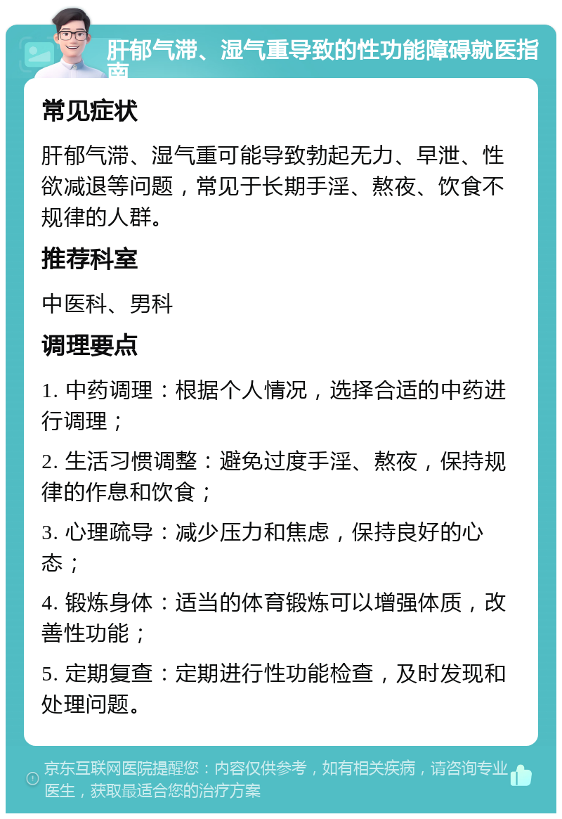 肝郁气滞、湿气重导致的性功能障碍就医指南 常见症状 肝郁气滞、湿气重可能导致勃起无力、早泄、性欲减退等问题，常见于长期手淫、熬夜、饮食不规律的人群。 推荐科室 中医科、男科 调理要点 1. 中药调理：根据个人情况，选择合适的中药进行调理； 2. 生活习惯调整：避免过度手淫、熬夜，保持规律的作息和饮食； 3. 心理疏导：减少压力和焦虑，保持良好的心态； 4. 锻炼身体：适当的体育锻炼可以增强体质，改善性功能； 5. 定期复查：定期进行性功能检查，及时发现和处理问题。