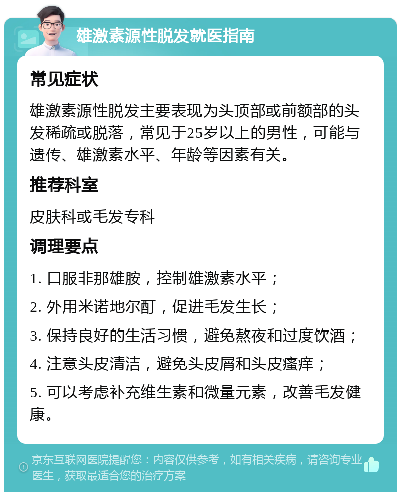 雄激素源性脱发就医指南 常见症状 雄激素源性脱发主要表现为头顶部或前额部的头发稀疏或脱落，常见于25岁以上的男性，可能与遗传、雄激素水平、年龄等因素有关。 推荐科室 皮肤科或毛发专科 调理要点 1. 口服非那雄胺，控制雄激素水平； 2. 外用米诺地尔酊，促进毛发生长； 3. 保持良好的生活习惯，避免熬夜和过度饮酒； 4. 注意头皮清洁，避免头皮屑和头皮瘙痒； 5. 可以考虑补充维生素和微量元素，改善毛发健康。