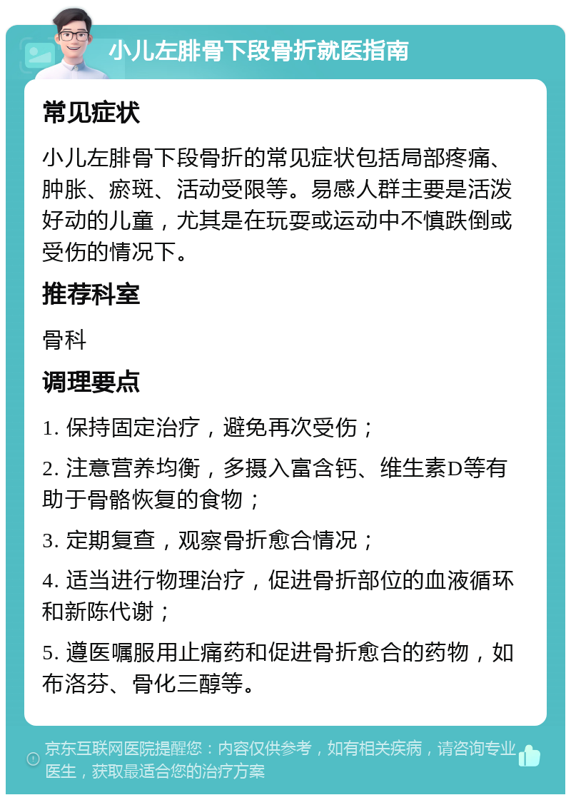 小儿左腓骨下段骨折就医指南 常见症状 小儿左腓骨下段骨折的常见症状包括局部疼痛、肿胀、瘀斑、活动受限等。易感人群主要是活泼好动的儿童，尤其是在玩耍或运动中不慎跌倒或受伤的情况下。 推荐科室 骨科 调理要点 1. 保持固定治疗，避免再次受伤； 2. 注意营养均衡，多摄入富含钙、维生素D等有助于骨骼恢复的食物； 3. 定期复查，观察骨折愈合情况； 4. 适当进行物理治疗，促进骨折部位的血液循环和新陈代谢； 5. 遵医嘱服用止痛药和促进骨折愈合的药物，如布洛芬、骨化三醇等。