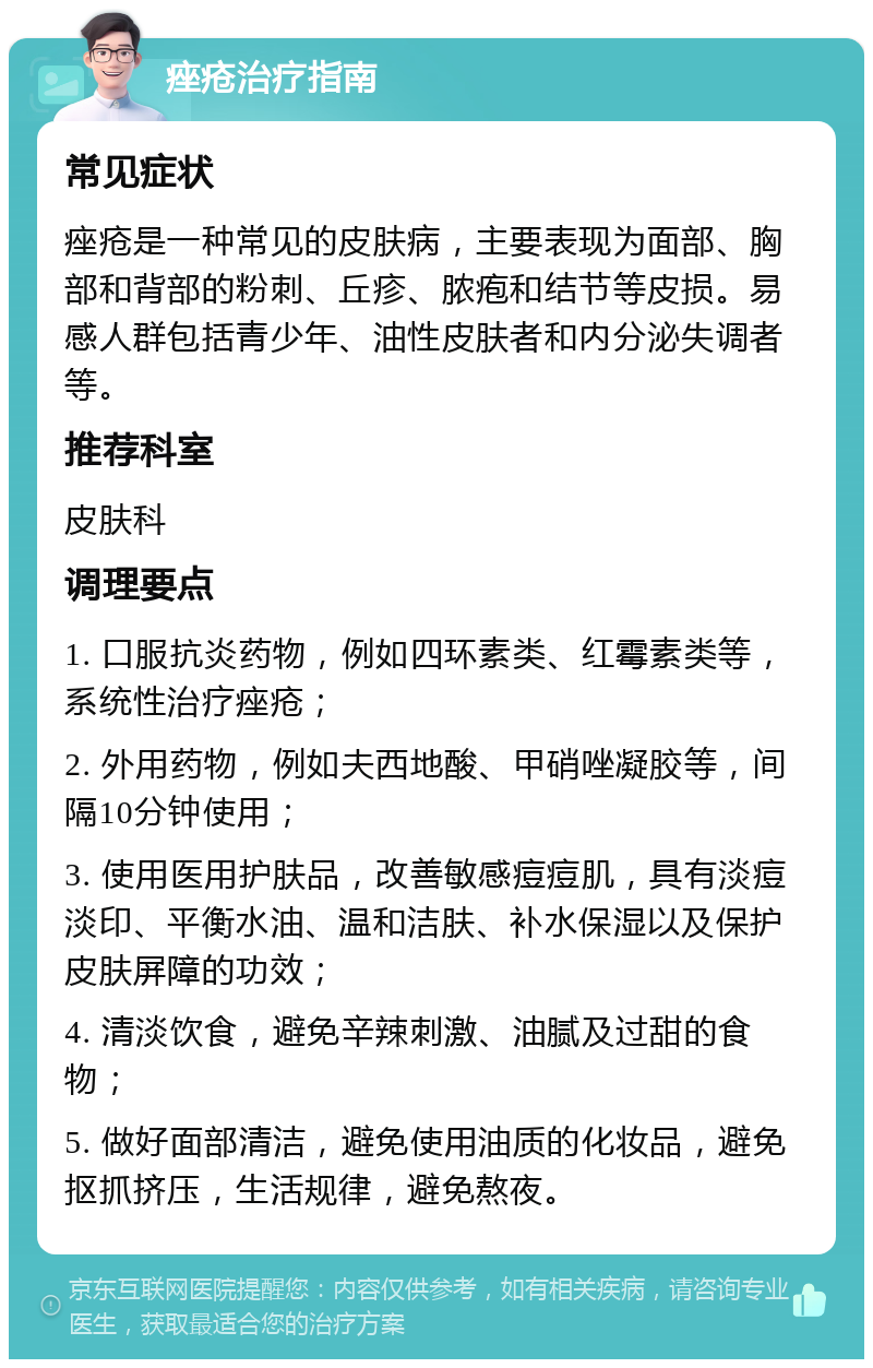 痤疮治疗指南 常见症状 痤疮是一种常见的皮肤病，主要表现为面部、胸部和背部的粉刺、丘疹、脓疱和结节等皮损。易感人群包括青少年、油性皮肤者和内分泌失调者等。 推荐科室 皮肤科 调理要点 1. 口服抗炎药物，例如四环素类、红霉素类等，系统性治疗痤疮； 2. 外用药物，例如夫西地酸、甲硝唑凝胶等，间隔10分钟使用； 3. 使用医用护肤品，改善敏感痘痘肌，具有淡痘淡印、平衡水油、温和洁肤、补水保湿以及保护皮肤屏障的功效； 4. 清淡饮食，避免辛辣刺激、油腻及过甜的食物； 5. 做好面部清洁，避免使用油质的化妆品，避免抠抓挤压，生活规律，避免熬夜。