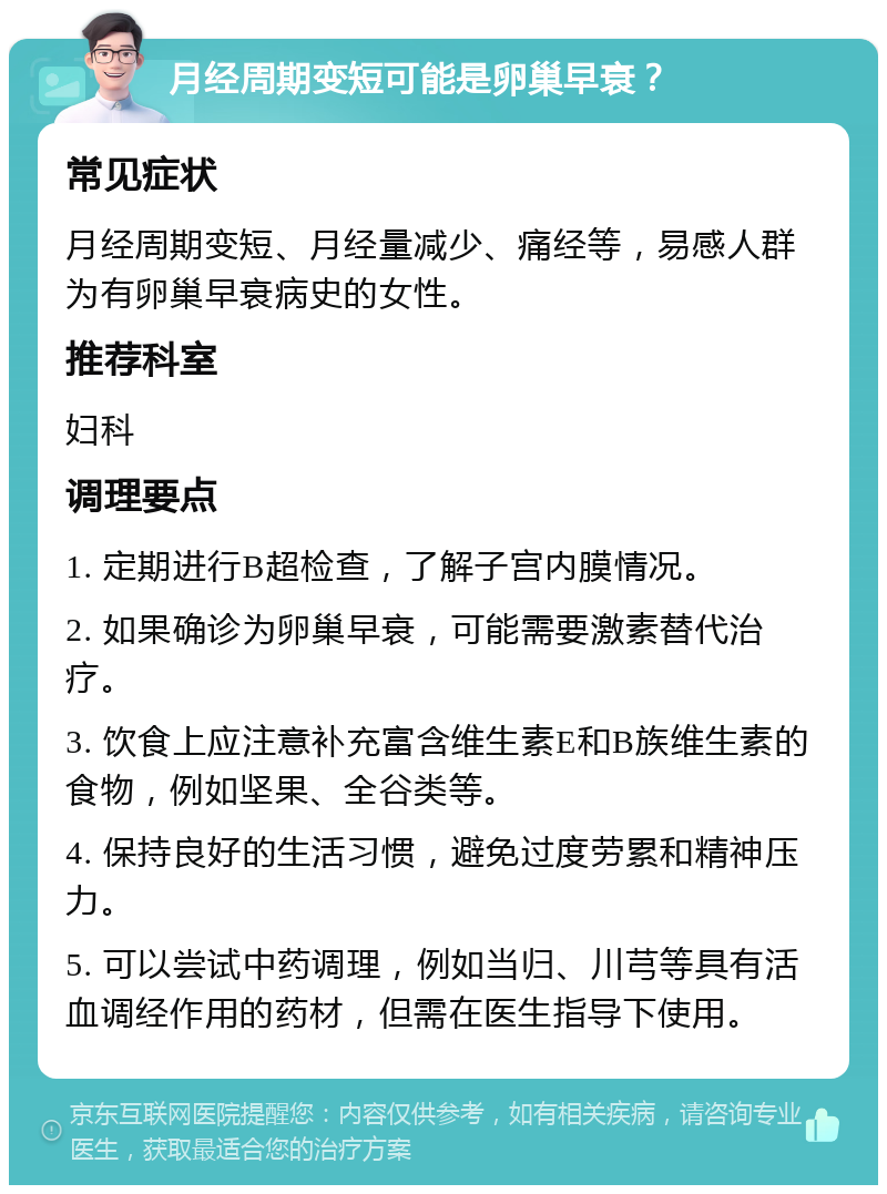 月经周期变短可能是卵巢早衰？ 常见症状 月经周期变短、月经量减少、痛经等，易感人群为有卵巢早衰病史的女性。 推荐科室 妇科 调理要点 1. 定期进行B超检查，了解子宫内膜情况。 2. 如果确诊为卵巢早衰，可能需要激素替代治疗。 3. 饮食上应注意补充富含维生素E和B族维生素的食物，例如坚果、全谷类等。 4. 保持良好的生活习惯，避免过度劳累和精神压力。 5. 可以尝试中药调理，例如当归、川芎等具有活血调经作用的药材，但需在医生指导下使用。