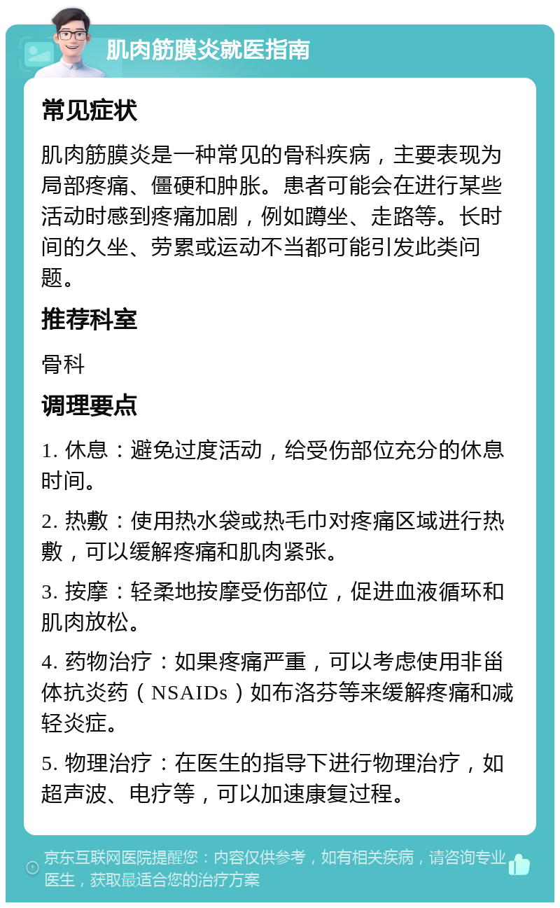 肌肉筋膜炎就医指南 常见症状 肌肉筋膜炎是一种常见的骨科疾病，主要表现为局部疼痛、僵硬和肿胀。患者可能会在进行某些活动时感到疼痛加剧，例如蹲坐、走路等。长时间的久坐、劳累或运动不当都可能引发此类问题。 推荐科室 骨科 调理要点 1. 休息：避免过度活动，给受伤部位充分的休息时间。 2. 热敷：使用热水袋或热毛巾对疼痛区域进行热敷，可以缓解疼痛和肌肉紧张。 3. 按摩：轻柔地按摩受伤部位，促进血液循环和肌肉放松。 4. 药物治疗：如果疼痛严重，可以考虑使用非甾体抗炎药（NSAIDs）如布洛芬等来缓解疼痛和减轻炎症。 5. 物理治疗：在医生的指导下进行物理治疗，如超声波、电疗等，可以加速康复过程。