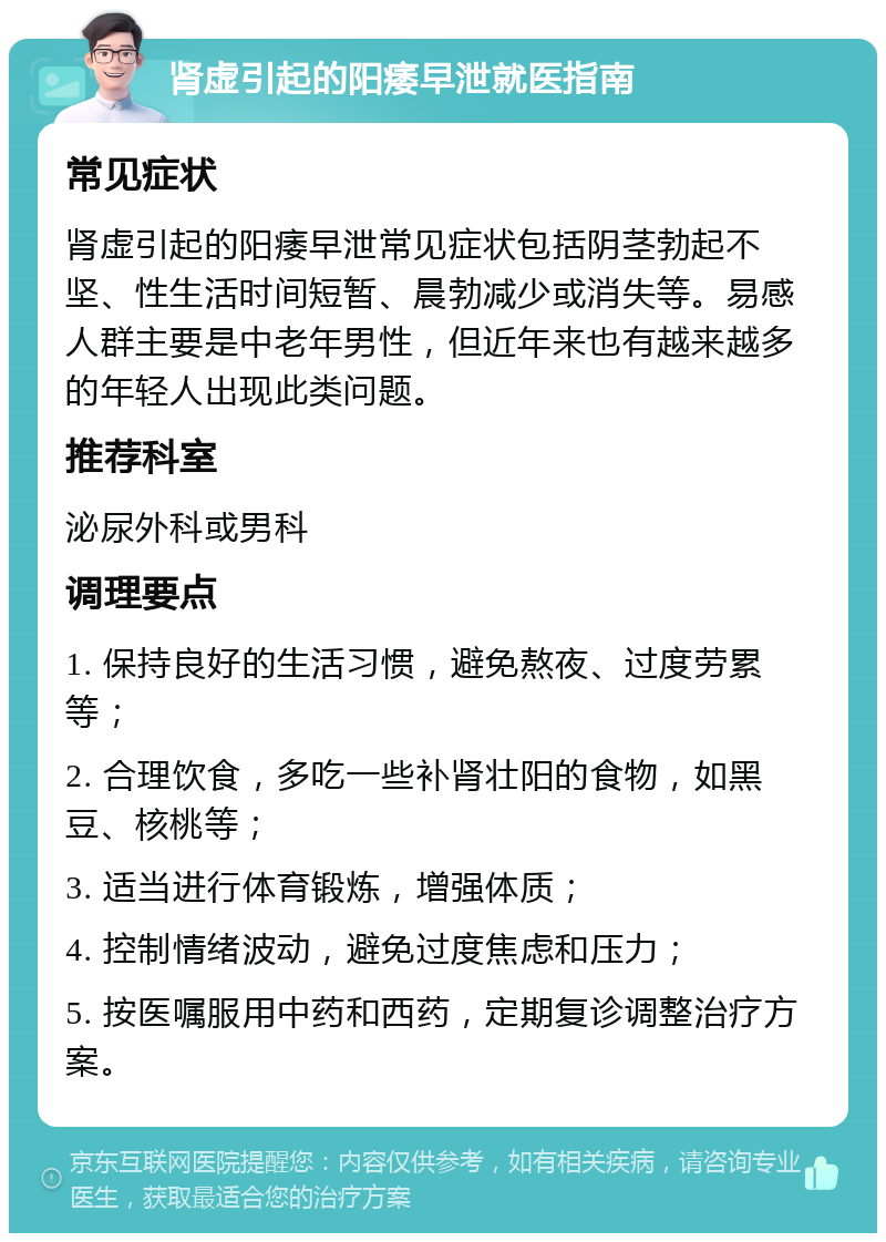 肾虚引起的阳痿早泄就医指南 常见症状 肾虚引起的阳痿早泄常见症状包括阴茎勃起不坚、性生活时间短暂、晨勃减少或消失等。易感人群主要是中老年男性，但近年来也有越来越多的年轻人出现此类问题。 推荐科室 泌尿外科或男科 调理要点 1. 保持良好的生活习惯，避免熬夜、过度劳累等； 2. 合理饮食，多吃一些补肾壮阳的食物，如黑豆、核桃等； 3. 适当进行体育锻炼，增强体质； 4. 控制情绪波动，避免过度焦虑和压力； 5. 按医嘱服用中药和西药，定期复诊调整治疗方案。