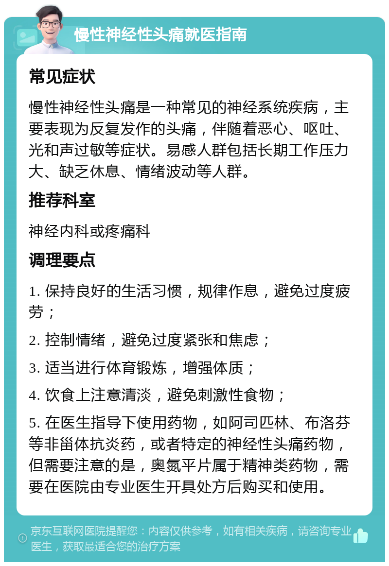 慢性神经性头痛就医指南 常见症状 慢性神经性头痛是一种常见的神经系统疾病，主要表现为反复发作的头痛，伴随着恶心、呕吐、光和声过敏等症状。易感人群包括长期工作压力大、缺乏休息、情绪波动等人群。 推荐科室 神经内科或疼痛科 调理要点 1. 保持良好的生活习惯，规律作息，避免过度疲劳； 2. 控制情绪，避免过度紧张和焦虑； 3. 适当进行体育锻炼，增强体质； 4. 饮食上注意清淡，避免刺激性食物； 5. 在医生指导下使用药物，如阿司匹林、布洛芬等非甾体抗炎药，或者特定的神经性头痛药物，但需要注意的是，奥氮平片属于精神类药物，需要在医院由专业医生开具处方后购买和使用。