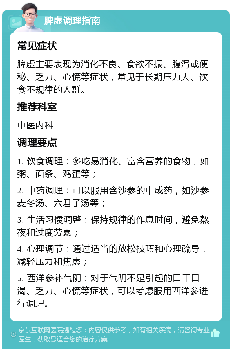 脾虚调理指南 常见症状 脾虚主要表现为消化不良、食欲不振、腹泻或便秘、乏力、心慌等症状，常见于长期压力大、饮食不规律的人群。 推荐科室 中医内科 调理要点 1. 饮食调理：多吃易消化、富含营养的食物，如粥、面条、鸡蛋等； 2. 中药调理：可以服用含沙参的中成药，如沙参麦冬汤、六君子汤等； 3. 生活习惯调整：保持规律的作息时间，避免熬夜和过度劳累； 4. 心理调节：通过适当的放松技巧和心理疏导，减轻压力和焦虑； 5. 西洋参补气阴：对于气阴不足引起的口干口渴、乏力、心慌等症状，可以考虑服用西洋参进行调理。