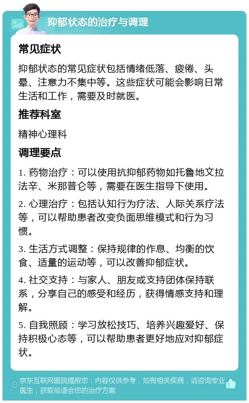 抑郁状态的治疗与调理 常见症状 抑郁状态的常见症状包括情绪低落、疲倦、头晕、注意力不集中等。这些症状可能会影响日常生活和工作，需要及时就医。 推荐科室 精神心理科 调理要点 1. 药物治疗：可以使用抗抑郁药物如托鲁地文拉法辛、米那普仑等，需要在医生指导下使用。 2. 心理治疗：包括认知行为疗法、人际关系疗法等，可以帮助患者改变负面思维模式和行为习惯。 3. 生活方式调整：保持规律的作息、均衡的饮食、适量的运动等，可以改善抑郁症状。 4. 社交支持：与家人、朋友或支持团体保持联系，分享自己的感受和经历，获得情感支持和理解。 5. 自我照顾：学习放松技巧、培养兴趣爱好、保持积极心态等，可以帮助患者更好地应对抑郁症状。