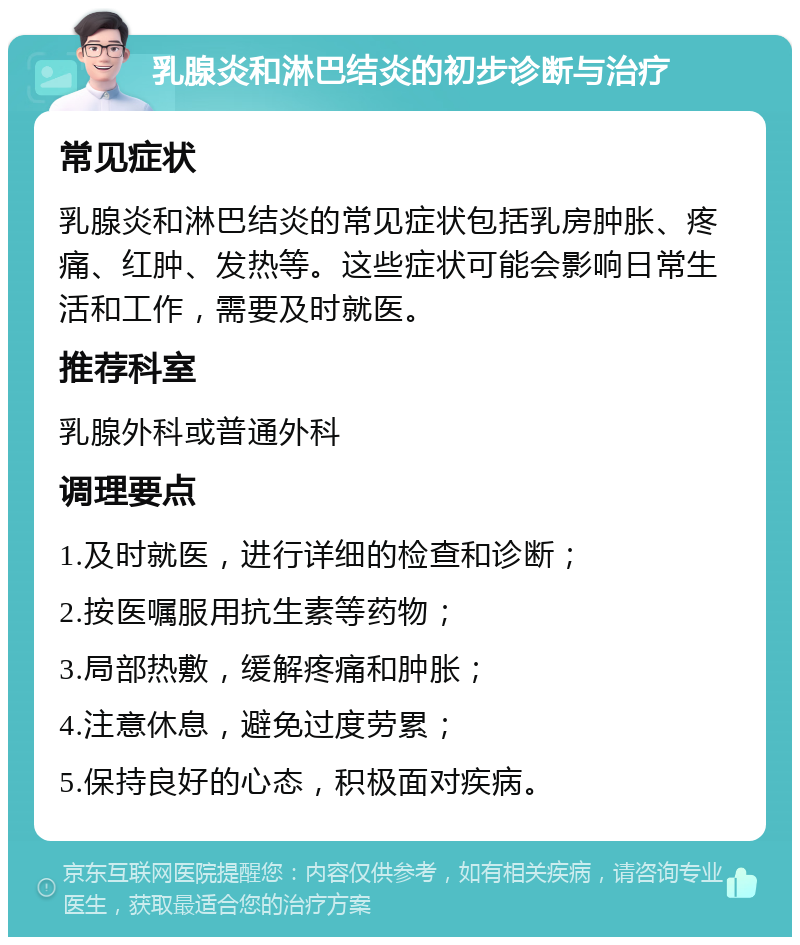 乳腺炎和淋巴结炎的初步诊断与治疗 常见症状 乳腺炎和淋巴结炎的常见症状包括乳房肿胀、疼痛、红肿、发热等。这些症状可能会影响日常生活和工作，需要及时就医。 推荐科室 乳腺外科或普通外科 调理要点 1.及时就医，进行详细的检查和诊断； 2.按医嘱服用抗生素等药物； 3.局部热敷，缓解疼痛和肿胀； 4.注意休息，避免过度劳累； 5.保持良好的心态，积极面对疾病。