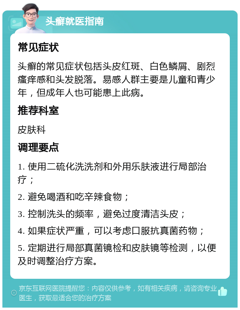 头癣就医指南 常见症状 头癣的常见症状包括头皮红斑、白色鳞屑、剧烈瘙痒感和头发脱落。易感人群主要是儿童和青少年，但成年人也可能患上此病。 推荐科室 皮肤科 调理要点 1. 使用二硫化洗洗剂和外用乐肤液进行局部治疗； 2. 避免喝酒和吃辛辣食物； 3. 控制洗头的频率，避免过度清洁头皮； 4. 如果症状严重，可以考虑口服抗真菌药物； 5. 定期进行局部真菌镜检和皮肤镜等检测，以便及时调整治疗方案。