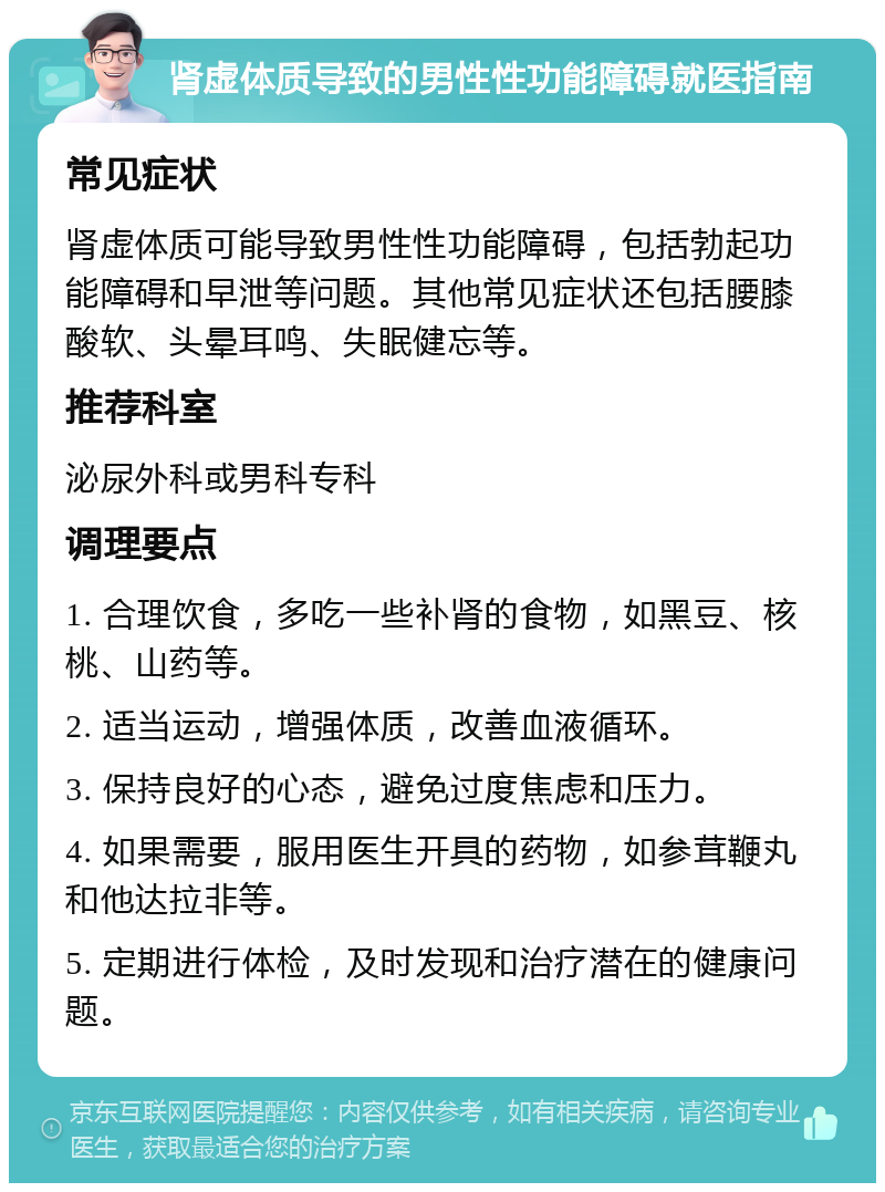 肾虚体质导致的男性性功能障碍就医指南 常见症状 肾虚体质可能导致男性性功能障碍，包括勃起功能障碍和早泄等问题。其他常见症状还包括腰膝酸软、头晕耳鸣、失眠健忘等。 推荐科室 泌尿外科或男科专科 调理要点 1. 合理饮食，多吃一些补肾的食物，如黑豆、核桃、山药等。 2. 适当运动，增强体质，改善血液循环。 3. 保持良好的心态，避免过度焦虑和压力。 4. 如果需要，服用医生开具的药物，如参茸鞭丸和他达拉非等。 5. 定期进行体检，及时发现和治疗潜在的健康问题。