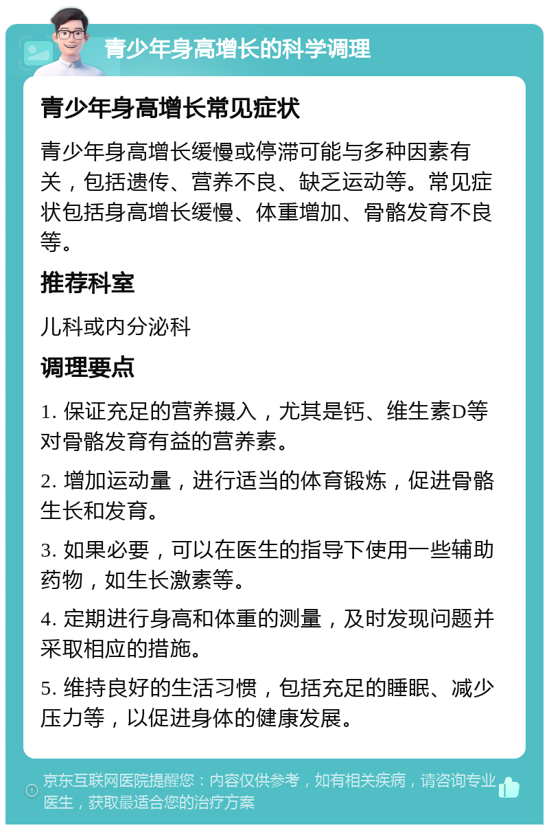 青少年身高增长的科学调理 青少年身高增长常见症状 青少年身高增长缓慢或停滞可能与多种因素有关，包括遗传、营养不良、缺乏运动等。常见症状包括身高增长缓慢、体重增加、骨骼发育不良等。 推荐科室 儿科或内分泌科 调理要点 1. 保证充足的营养摄入，尤其是钙、维生素D等对骨骼发育有益的营养素。 2. 增加运动量，进行适当的体育锻炼，促进骨骼生长和发育。 3. 如果必要，可以在医生的指导下使用一些辅助药物，如生长激素等。 4. 定期进行身高和体重的测量，及时发现问题并采取相应的措施。 5. 维持良好的生活习惯，包括充足的睡眠、减少压力等，以促进身体的健康发展。