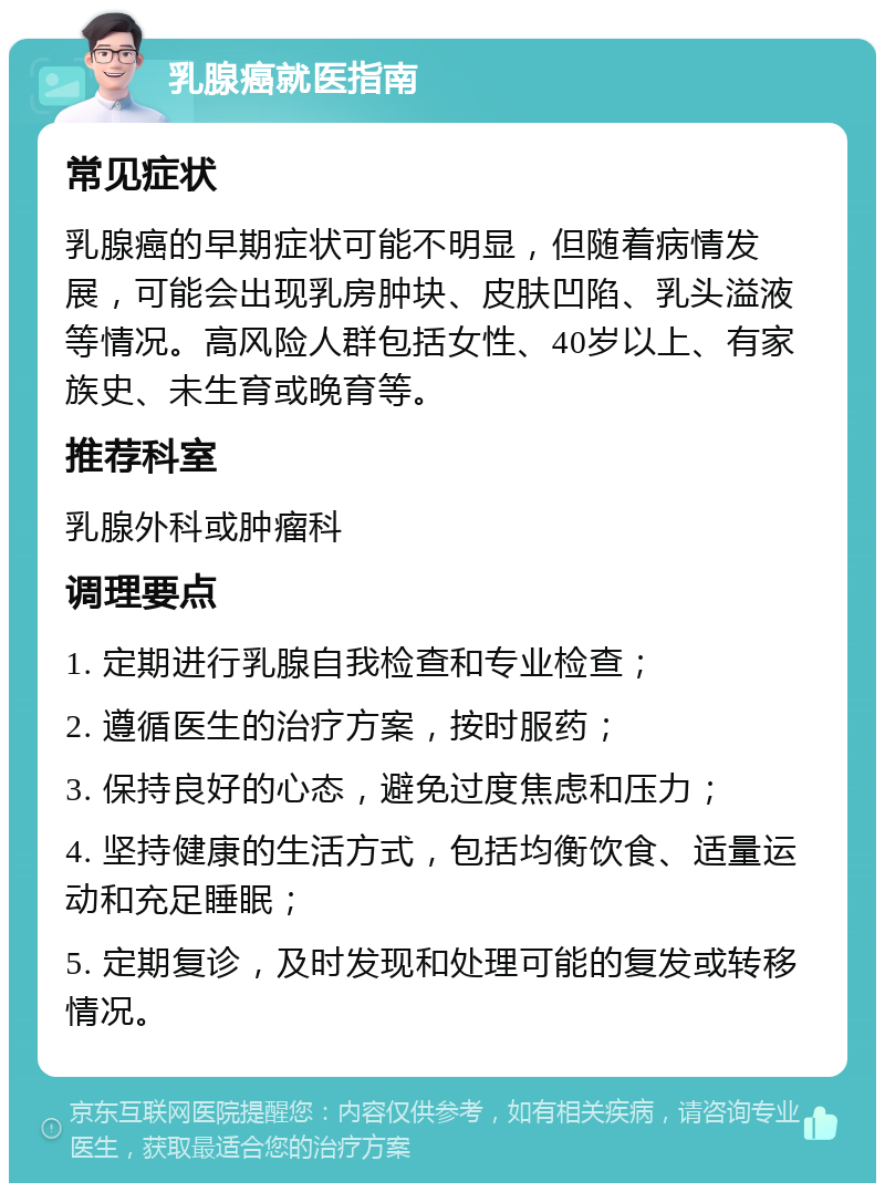 乳腺癌就医指南 常见症状 乳腺癌的早期症状可能不明显，但随着病情发展，可能会出现乳房肿块、皮肤凹陷、乳头溢液等情况。高风险人群包括女性、40岁以上、有家族史、未生育或晚育等。 推荐科室 乳腺外科或肿瘤科 调理要点 1. 定期进行乳腺自我检查和专业检查； 2. 遵循医生的治疗方案，按时服药； 3. 保持良好的心态，避免过度焦虑和压力； 4. 坚持健康的生活方式，包括均衡饮食、适量运动和充足睡眠； 5. 定期复诊，及时发现和处理可能的复发或转移情况。