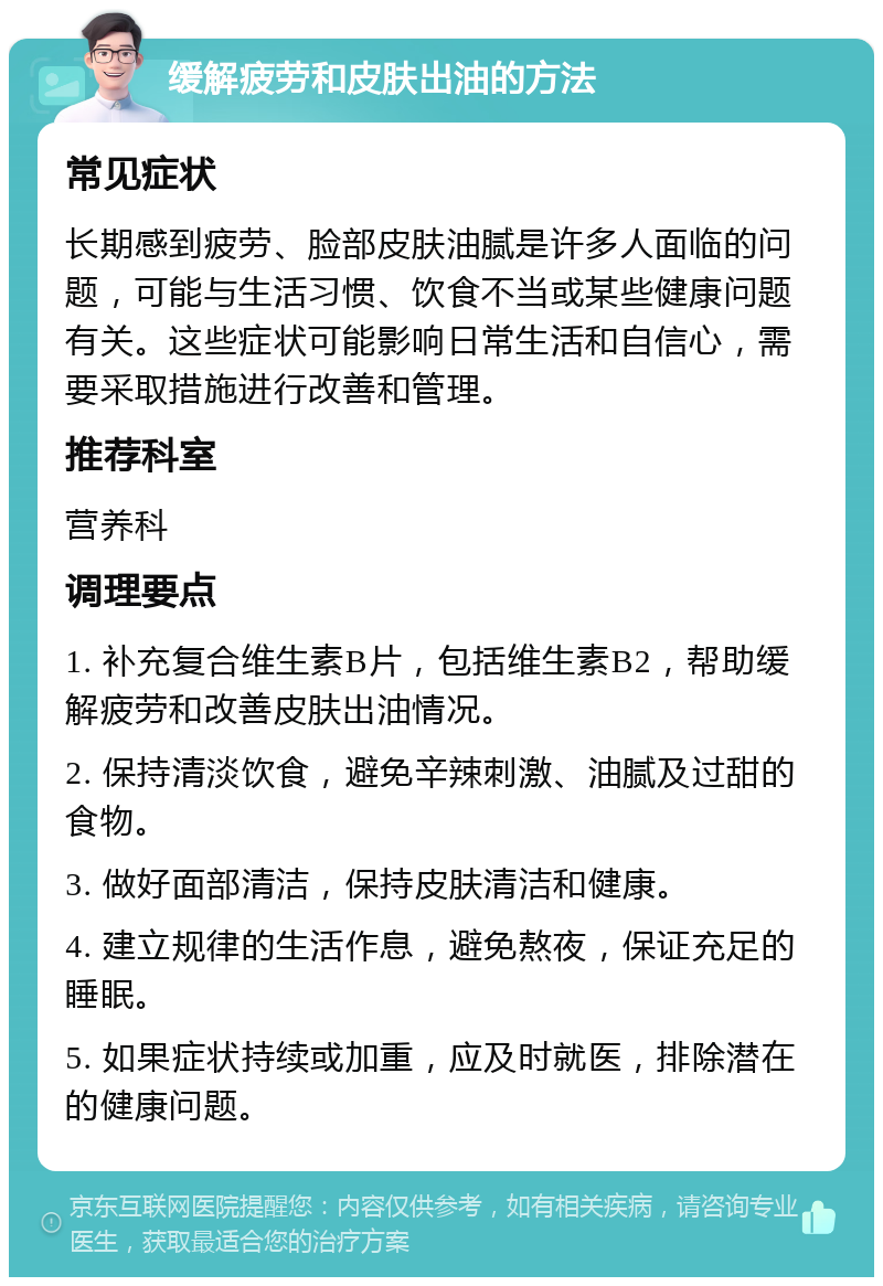 缓解疲劳和皮肤出油的方法 常见症状 长期感到疲劳、脸部皮肤油腻是许多人面临的问题，可能与生活习惯、饮食不当或某些健康问题有关。这些症状可能影响日常生活和自信心，需要采取措施进行改善和管理。 推荐科室 营养科 调理要点 1. 补充复合维生素B片，包括维生素B2，帮助缓解疲劳和改善皮肤出油情况。 2. 保持清淡饮食，避免辛辣刺激、油腻及过甜的食物。 3. 做好面部清洁，保持皮肤清洁和健康。 4. 建立规律的生活作息，避免熬夜，保证充足的睡眠。 5. 如果症状持续或加重，应及时就医，排除潜在的健康问题。