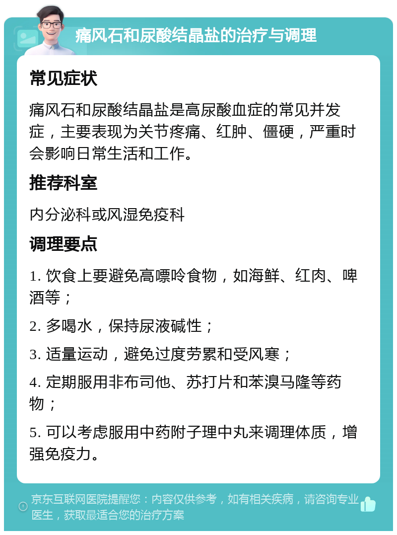 痛风石和尿酸结晶盐的治疗与调理 常见症状 痛风石和尿酸结晶盐是高尿酸血症的常见并发症，主要表现为关节疼痛、红肿、僵硬，严重时会影响日常生活和工作。 推荐科室 内分泌科或风湿免疫科 调理要点 1. 饮食上要避免高嘌呤食物，如海鲜、红肉、啤酒等； 2. 多喝水，保持尿液碱性； 3. 适量运动，避免过度劳累和受风寒； 4. 定期服用非布司他、苏打片和苯溴马隆等药物； 5. 可以考虑服用中药附子理中丸来调理体质，增强免疫力。