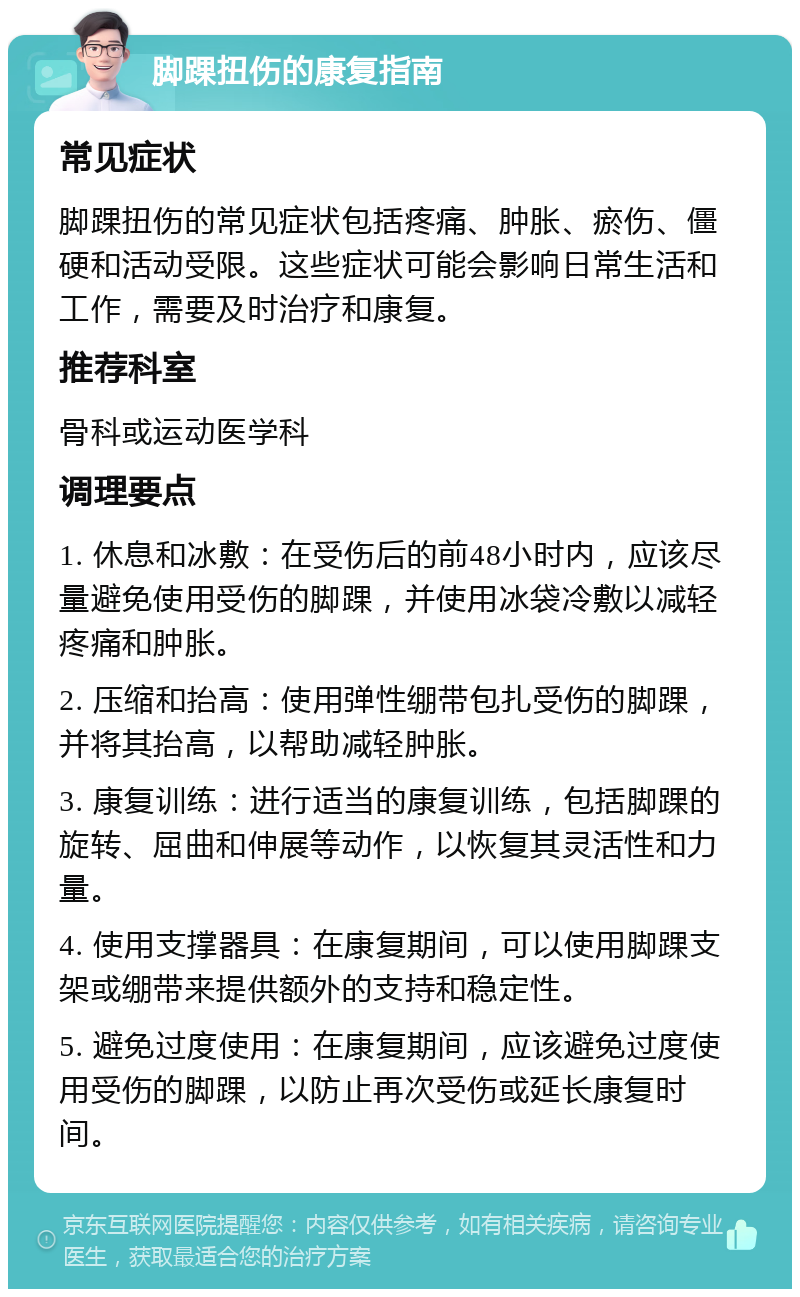 脚踝扭伤的康复指南 常见症状 脚踝扭伤的常见症状包括疼痛、肿胀、瘀伤、僵硬和活动受限。这些症状可能会影响日常生活和工作，需要及时治疗和康复。 推荐科室 骨科或运动医学科 调理要点 1. 休息和冰敷：在受伤后的前48小时内，应该尽量避免使用受伤的脚踝，并使用冰袋冷敷以减轻疼痛和肿胀。 2. 压缩和抬高：使用弹性绷带包扎受伤的脚踝，并将其抬高，以帮助减轻肿胀。 3. 康复训练：进行适当的康复训练，包括脚踝的旋转、屈曲和伸展等动作，以恢复其灵活性和力量。 4. 使用支撑器具：在康复期间，可以使用脚踝支架或绷带来提供额外的支持和稳定性。 5. 避免过度使用：在康复期间，应该避免过度使用受伤的脚踝，以防止再次受伤或延长康复时间。