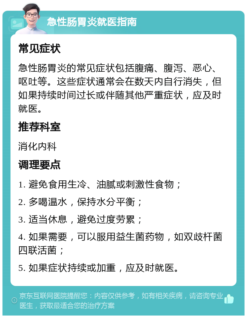 急性肠胃炎就医指南 常见症状 急性肠胃炎的常见症状包括腹痛、腹泻、恶心、呕吐等。这些症状通常会在数天内自行消失，但如果持续时间过长或伴随其他严重症状，应及时就医。 推荐科室 消化内科 调理要点 1. 避免食用生冷、油腻或刺激性食物； 2. 多喝温水，保持水分平衡； 3. 适当休息，避免过度劳累； 4. 如果需要，可以服用益生菌药物，如双歧杆菌四联活菌； 5. 如果症状持续或加重，应及时就医。