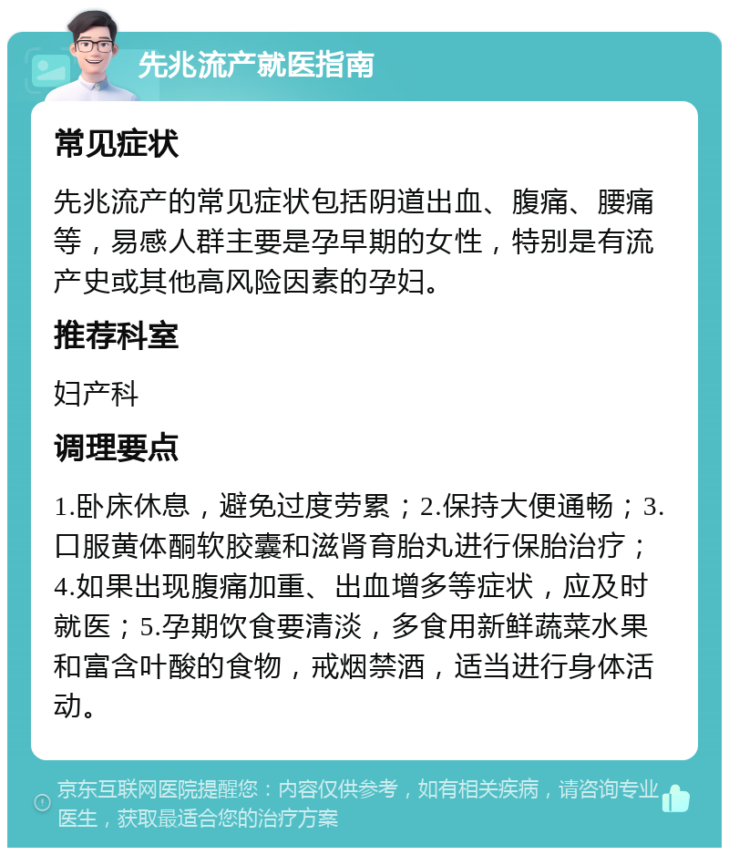 先兆流产就医指南 常见症状 先兆流产的常见症状包括阴道出血、腹痛、腰痛等，易感人群主要是孕早期的女性，特别是有流产史或其他高风险因素的孕妇。 推荐科室 妇产科 调理要点 1.卧床休息，避免过度劳累；2.保持大便通畅；3.口服黄体酮软胶囊和滋肾育胎丸进行保胎治疗；4.如果出现腹痛加重、出血增多等症状，应及时就医；5.孕期饮食要清淡，多食用新鲜蔬菜水果和富含叶酸的食物，戒烟禁酒，适当进行身体活动。