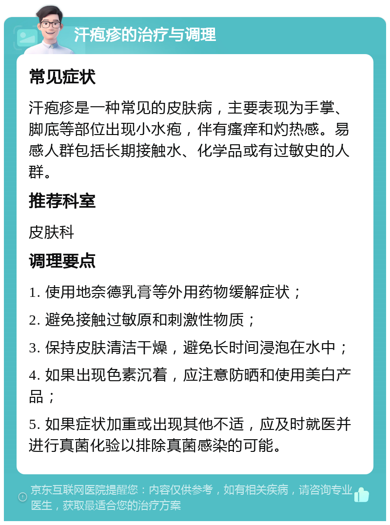 汗疱疹的治疗与调理 常见症状 汗疱疹是一种常见的皮肤病，主要表现为手掌、脚底等部位出现小水疱，伴有瘙痒和灼热感。易感人群包括长期接触水、化学品或有过敏史的人群。 推荐科室 皮肤科 调理要点 1. 使用地奈德乳膏等外用药物缓解症状； 2. 避免接触过敏原和刺激性物质； 3. 保持皮肤清洁干燥，避免长时间浸泡在水中； 4. 如果出现色素沉着，应注意防晒和使用美白产品； 5. 如果症状加重或出现其他不适，应及时就医并进行真菌化验以排除真菌感染的可能。