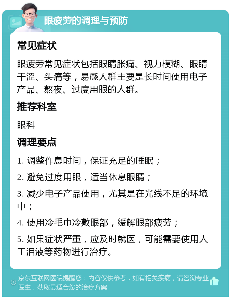 眼疲劳的调理与预防 常见症状 眼疲劳常见症状包括眼睛胀痛、视力模糊、眼睛干涩、头痛等，易感人群主要是长时间使用电子产品、熬夜、过度用眼的人群。 推荐科室 眼科 调理要点 1. 调整作息时间，保证充足的睡眠； 2. 避免过度用眼，适当休息眼睛； 3. 减少电子产品使用，尤其是在光线不足的环境中； 4. 使用冷毛巾冷敷眼部，缓解眼部疲劳； 5. 如果症状严重，应及时就医，可能需要使用人工泪液等药物进行治疗。