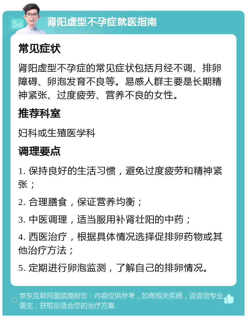 肾阳虚型不孕症就医指南 常见症状 肾阳虚型不孕症的常见症状包括月经不调、排卵障碍、卵泡发育不良等。易感人群主要是长期精神紧张、过度疲劳、营养不良的女性。 推荐科室 妇科或生殖医学科 调理要点 1. 保持良好的生活习惯，避免过度疲劳和精神紧张； 2. 合理膳食，保证营养均衡； 3. 中医调理，适当服用补肾壮阳的中药； 4. 西医治疗，根据具体情况选择促排卵药物或其他治疗方法； 5. 定期进行卵泡监测，了解自己的排卵情况。