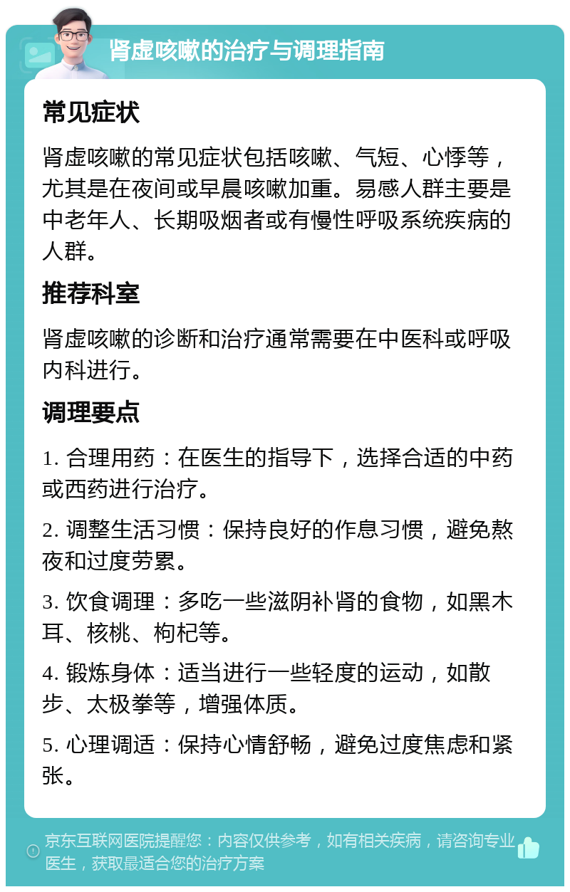 肾虚咳嗽的治疗与调理指南 常见症状 肾虚咳嗽的常见症状包括咳嗽、气短、心悸等，尤其是在夜间或早晨咳嗽加重。易感人群主要是中老年人、长期吸烟者或有慢性呼吸系统疾病的人群。 推荐科室 肾虚咳嗽的诊断和治疗通常需要在中医科或呼吸内科进行。 调理要点 1. 合理用药：在医生的指导下，选择合适的中药或西药进行治疗。 2. 调整生活习惯：保持良好的作息习惯，避免熬夜和过度劳累。 3. 饮食调理：多吃一些滋阴补肾的食物，如黑木耳、核桃、枸杞等。 4. 锻炼身体：适当进行一些轻度的运动，如散步、太极拳等，增强体质。 5. 心理调适：保持心情舒畅，避免过度焦虑和紧张。