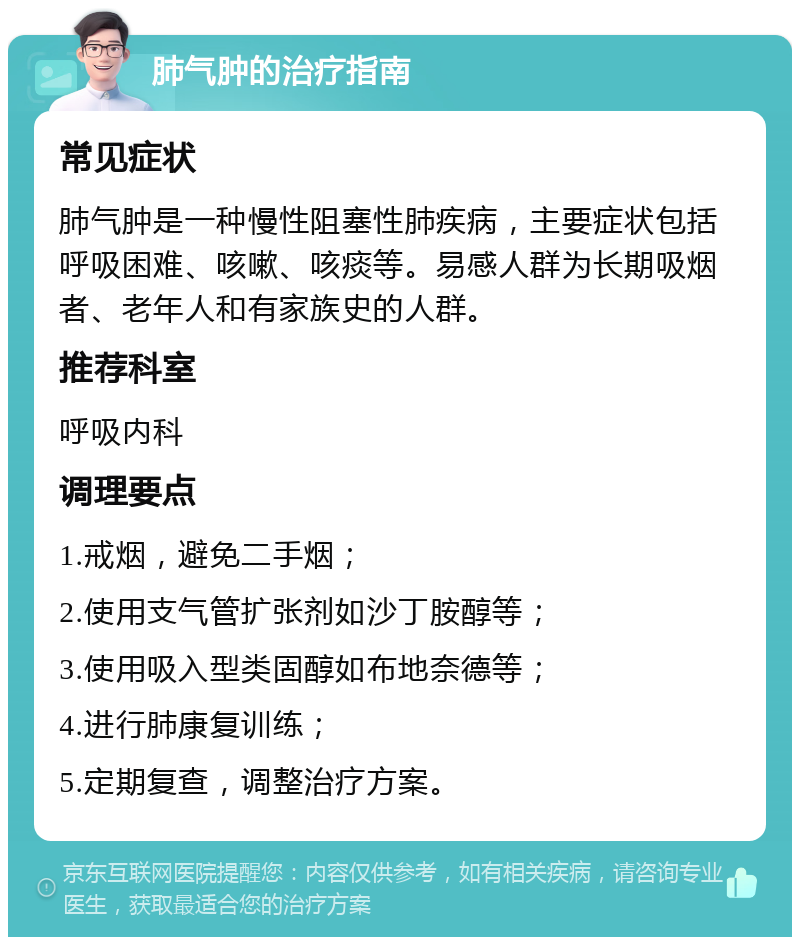 肺气肿的治疗指南 常见症状 肺气肿是一种慢性阻塞性肺疾病，主要症状包括呼吸困难、咳嗽、咳痰等。易感人群为长期吸烟者、老年人和有家族史的人群。 推荐科室 呼吸内科 调理要点 1.戒烟，避免二手烟； 2.使用支气管扩张剂如沙丁胺醇等； 3.使用吸入型类固醇如布地奈德等； 4.进行肺康复训练； 5.定期复查，调整治疗方案。