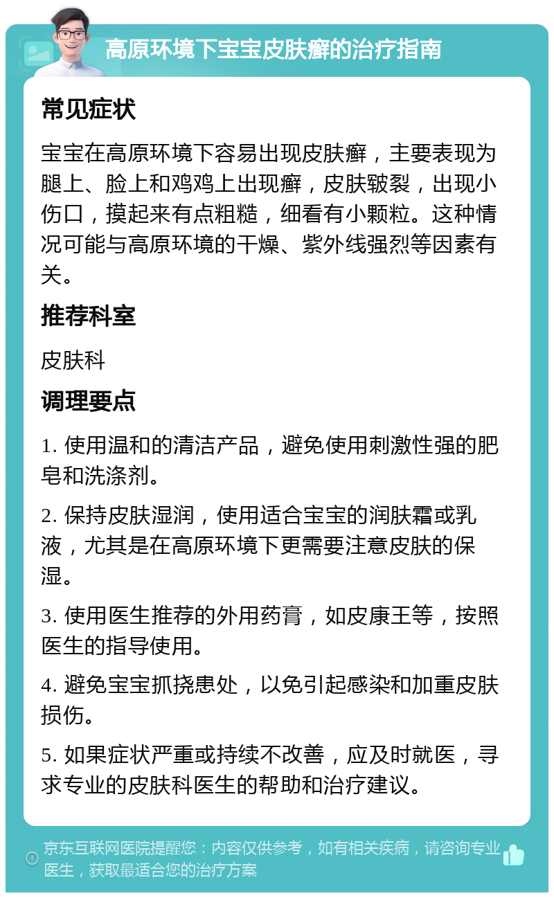 高原环境下宝宝皮肤癣的治疗指南 常见症状 宝宝在高原环境下容易出现皮肤癣，主要表现为腿上、脸上和鸡鸡上出现癣，皮肤皲裂，出现小伤口，摸起来有点粗糙，细看有小颗粒。这种情况可能与高原环境的干燥、紫外线强烈等因素有关。 推荐科室 皮肤科 调理要点 1. 使用温和的清洁产品，避免使用刺激性强的肥皂和洗涤剂。 2. 保持皮肤湿润，使用适合宝宝的润肤霜或乳液，尤其是在高原环境下更需要注意皮肤的保湿。 3. 使用医生推荐的外用药膏，如皮康王等，按照医生的指导使用。 4. 避免宝宝抓挠患处，以免引起感染和加重皮肤损伤。 5. 如果症状严重或持续不改善，应及时就医，寻求专业的皮肤科医生的帮助和治疗建议。