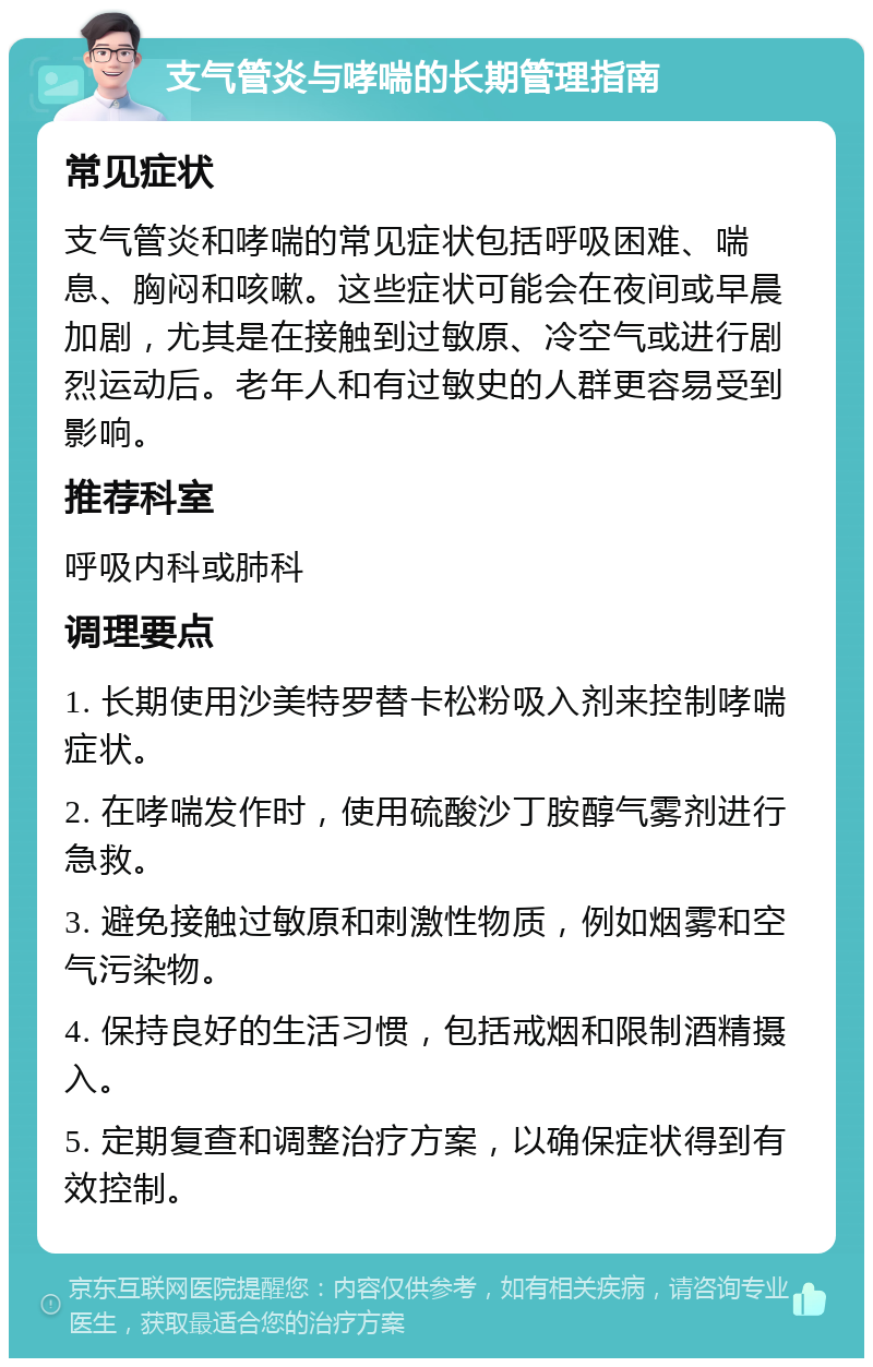 支气管炎与哮喘的长期管理指南 常见症状 支气管炎和哮喘的常见症状包括呼吸困难、喘息、胸闷和咳嗽。这些症状可能会在夜间或早晨加剧，尤其是在接触到过敏原、冷空气或进行剧烈运动后。老年人和有过敏史的人群更容易受到影响。 推荐科室 呼吸内科或肺科 调理要点 1. 长期使用沙美特罗替卡松粉吸入剂来控制哮喘症状。 2. 在哮喘发作时，使用硫酸沙丁胺醇气雾剂进行急救。 3. 避免接触过敏原和刺激性物质，例如烟雾和空气污染物。 4. 保持良好的生活习惯，包括戒烟和限制酒精摄入。 5. 定期复查和调整治疗方案，以确保症状得到有效控制。