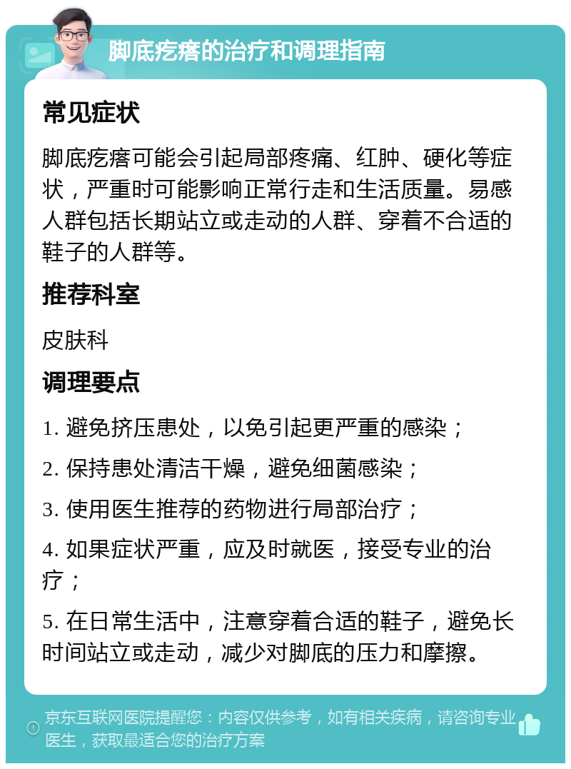 脚底疙瘩的治疗和调理指南 常见症状 脚底疙瘩可能会引起局部疼痛、红肿、硬化等症状，严重时可能影响正常行走和生活质量。易感人群包括长期站立或走动的人群、穿着不合适的鞋子的人群等。 推荐科室 皮肤科 调理要点 1. 避免挤压患处，以免引起更严重的感染； 2. 保持患处清洁干燥，避免细菌感染； 3. 使用医生推荐的药物进行局部治疗； 4. 如果症状严重，应及时就医，接受专业的治疗； 5. 在日常生活中，注意穿着合适的鞋子，避免长时间站立或走动，减少对脚底的压力和摩擦。