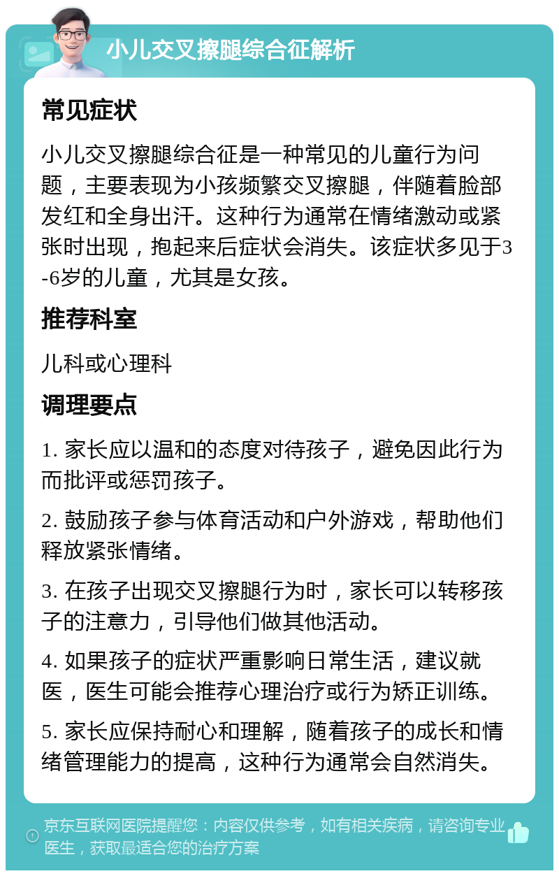 小儿交叉擦腿综合征解析 常见症状 小儿交叉擦腿综合征是一种常见的儿童行为问题，主要表现为小孩频繁交叉擦腿，伴随着脸部发红和全身出汗。这种行为通常在情绪激动或紧张时出现，抱起来后症状会消失。该症状多见于3-6岁的儿童，尤其是女孩。 推荐科室 儿科或心理科 调理要点 1. 家长应以温和的态度对待孩子，避免因此行为而批评或惩罚孩子。 2. 鼓励孩子参与体育活动和户外游戏，帮助他们释放紧张情绪。 3. 在孩子出现交叉擦腿行为时，家长可以转移孩子的注意力，引导他们做其他活动。 4. 如果孩子的症状严重影响日常生活，建议就医，医生可能会推荐心理治疗或行为矫正训练。 5. 家长应保持耐心和理解，随着孩子的成长和情绪管理能力的提高，这种行为通常会自然消失。