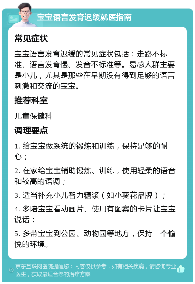 宝宝语言发育迟缓就医指南 常见症状 宝宝语言发育迟缓的常见症状包括：走路不标准、语言发育慢、发音不标准等。易感人群主要是小儿，尤其是那些在早期没有得到足够的语言刺激和交流的宝宝。 推荐科室 儿童保健科 调理要点 1. 给宝宝做系统的锻炼和训练，保持足够的耐心； 2. 在家给宝宝辅助锻炼、训练，使用轻柔的语音和较高的语调； 3. 适当补充小儿智力糖浆（如小葵花品牌）； 4. 多陪宝宝看动画片、使用有图案的卡片让宝宝说话； 5. 多带宝宝到公园、动物园等地方，保持一个愉悦的环境。