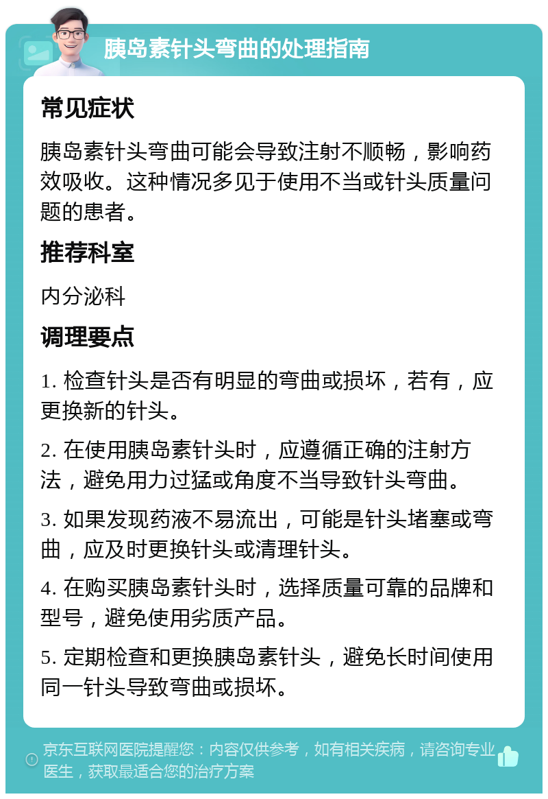 胰岛素针头弯曲的处理指南 常见症状 胰岛素针头弯曲可能会导致注射不顺畅，影响药效吸收。这种情况多见于使用不当或针头质量问题的患者。 推荐科室 内分泌科 调理要点 1. 检查针头是否有明显的弯曲或损坏，若有，应更换新的针头。 2. 在使用胰岛素针头时，应遵循正确的注射方法，避免用力过猛或角度不当导致针头弯曲。 3. 如果发现药液不易流出，可能是针头堵塞或弯曲，应及时更换针头或清理针头。 4. 在购买胰岛素针头时，选择质量可靠的品牌和型号，避免使用劣质产品。 5. 定期检查和更换胰岛素针头，避免长时间使用同一针头导致弯曲或损坏。