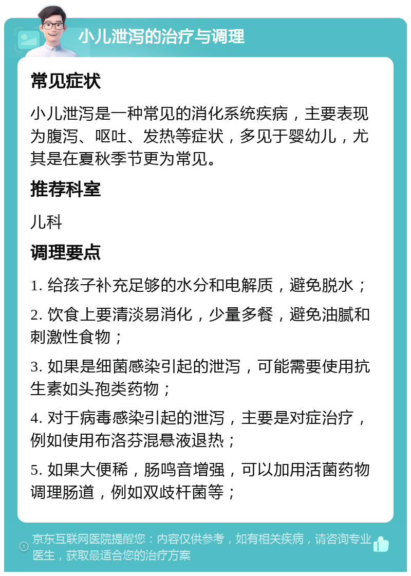 小儿泄泻的治疗与调理 常见症状 小儿泄泻是一种常见的消化系统疾病，主要表现为腹泻、呕吐、发热等症状，多见于婴幼儿，尤其是在夏秋季节更为常见。 推荐科室 儿科 调理要点 1. 给孩子补充足够的水分和电解质，避免脱水； 2. 饮食上要清淡易消化，少量多餐，避免油腻和刺激性食物； 3. 如果是细菌感染引起的泄泻，可能需要使用抗生素如头孢类药物； 4. 对于病毒感染引起的泄泻，主要是对症治疗，例如使用布洛芬混悬液退热； 5. 如果大便稀，肠鸣音增强，可以加用活菌药物调理肠道，例如双歧杆菌等；