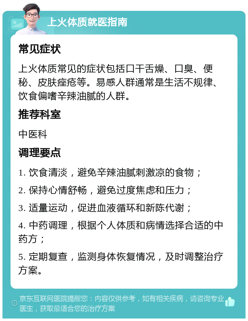 上火体质就医指南 常见症状 上火体质常见的症状包括口干舌燥、口臭、便秘、皮肤痤疮等。易感人群通常是生活不规律、饮食偏嗜辛辣油腻的人群。 推荐科室 中医科 调理要点 1. 饮食清淡，避免辛辣油腻刺激凉的食物； 2. 保持心情舒畅，避免过度焦虑和压力； 3. 适量运动，促进血液循环和新陈代谢； 4. 中药调理，根据个人体质和病情选择合适的中药方； 5. 定期复查，监测身体恢复情况，及时调整治疗方案。