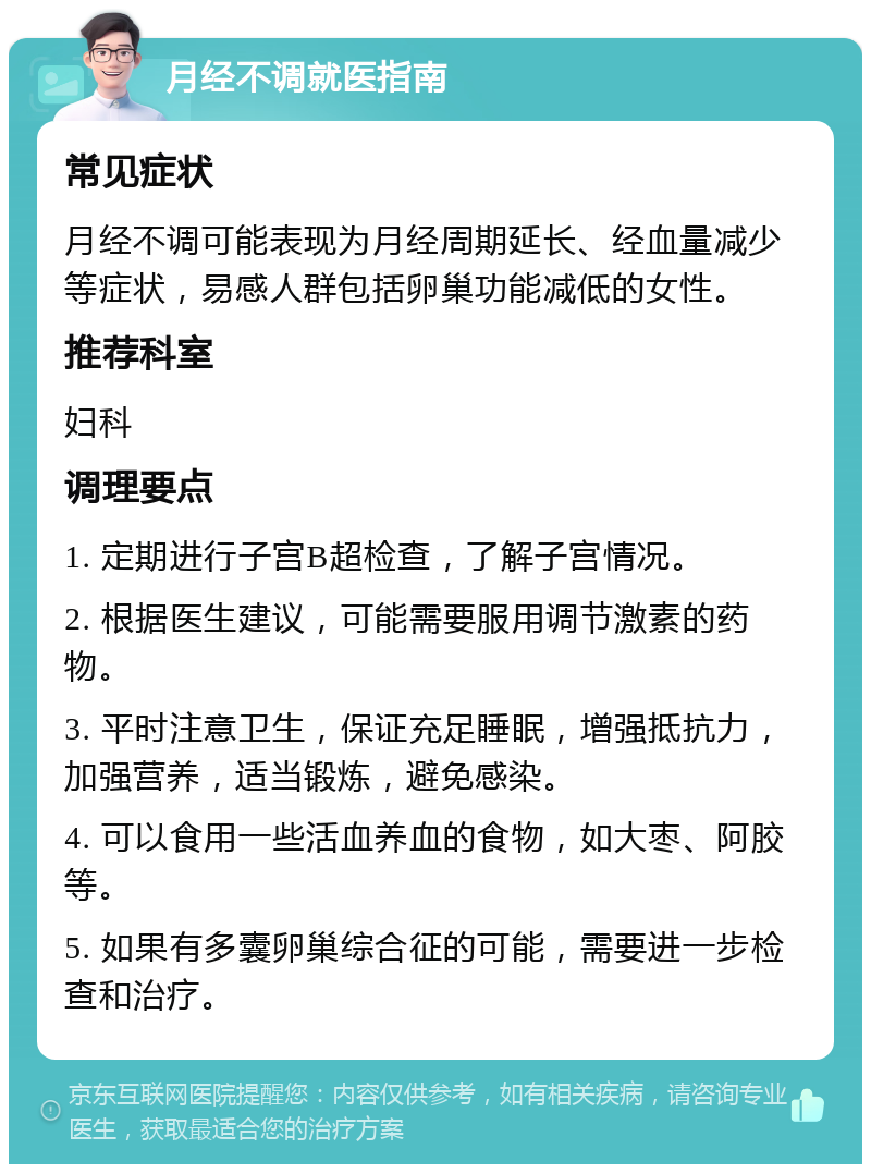 月经不调就医指南 常见症状 月经不调可能表现为月经周期延长、经血量减少等症状，易感人群包括卵巢功能减低的女性。 推荐科室 妇科 调理要点 1. 定期进行子宫B超检查，了解子宫情况。 2. 根据医生建议，可能需要服用调节激素的药物。 3. 平时注意卫生，保证充足睡眠，增强抵抗力，加强营养，适当锻炼，避免感染。 4. 可以食用一些活血养血的食物，如大枣、阿胶等。 5. 如果有多囊卵巢综合征的可能，需要进一步检查和治疗。