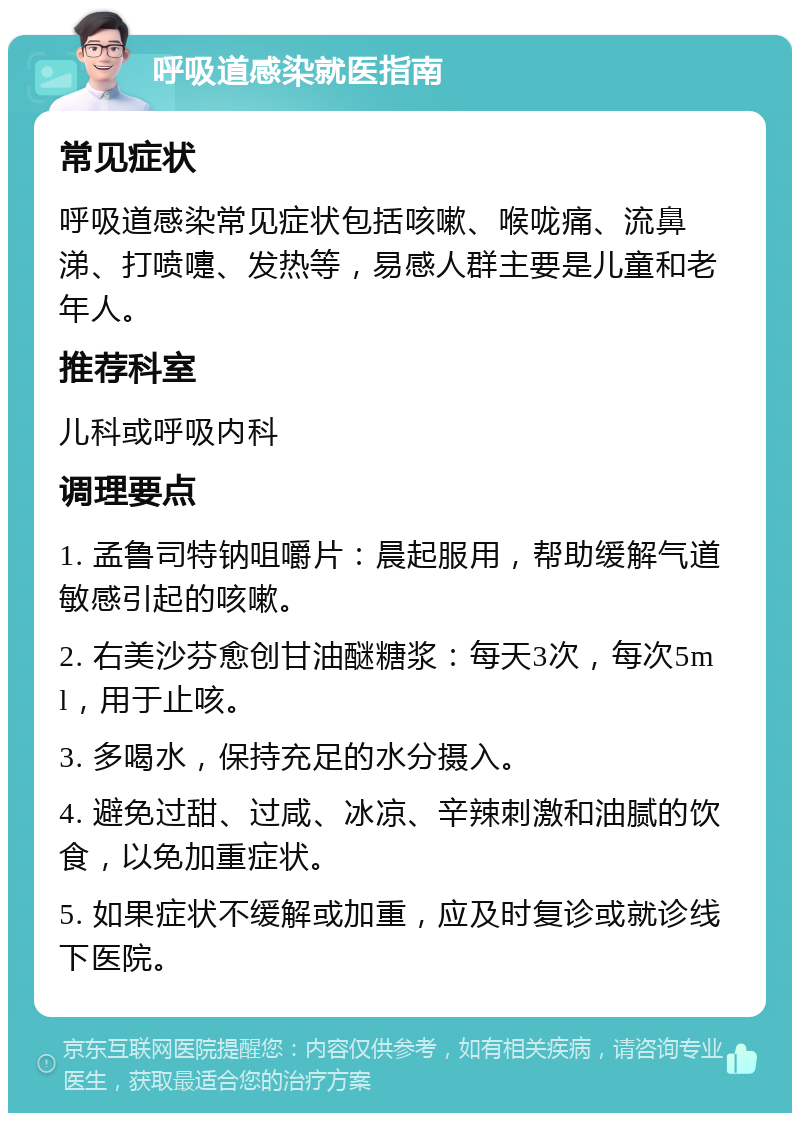 呼吸道感染就医指南 常见症状 呼吸道感染常见症状包括咳嗽、喉咙痛、流鼻涕、打喷嚏、发热等，易感人群主要是儿童和老年人。 推荐科室 儿科或呼吸内科 调理要点 1. 孟鲁司特钠咀嚼片：晨起服用，帮助缓解气道敏感引起的咳嗽。 2. 右美沙芬愈创甘油醚糖浆：每天3次，每次5ml，用于止咳。 3. 多喝水，保持充足的水分摄入。 4. 避免过甜、过咸、冰凉、辛辣刺激和油腻的饮食，以免加重症状。 5. 如果症状不缓解或加重，应及时复诊或就诊线下医院。