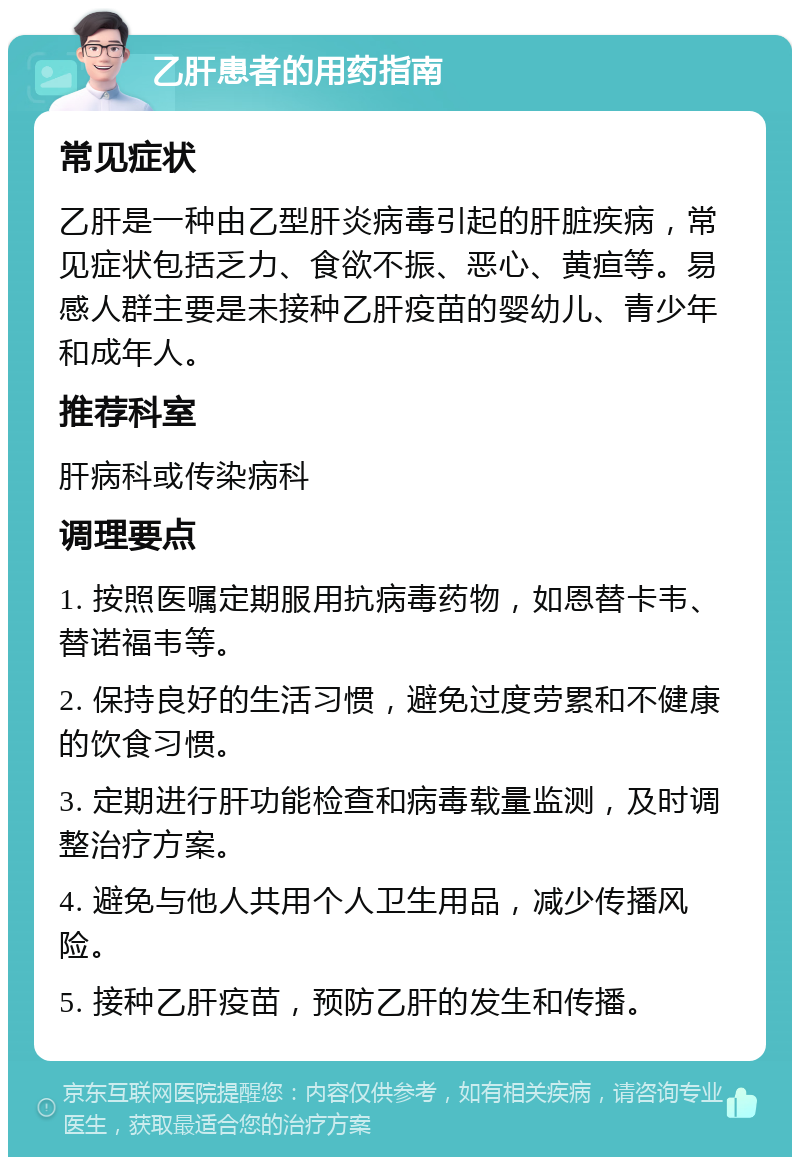 乙肝患者的用药指南 常见症状 乙肝是一种由乙型肝炎病毒引起的肝脏疾病，常见症状包括乏力、食欲不振、恶心、黄疸等。易感人群主要是未接种乙肝疫苗的婴幼儿、青少年和成年人。 推荐科室 肝病科或传染病科 调理要点 1. 按照医嘱定期服用抗病毒药物，如恩替卡韦、替诺福韦等。 2. 保持良好的生活习惯，避免过度劳累和不健康的饮食习惯。 3. 定期进行肝功能检查和病毒载量监测，及时调整治疗方案。 4. 避免与他人共用个人卫生用品，减少传播风险。 5. 接种乙肝疫苗，预防乙肝的发生和传播。