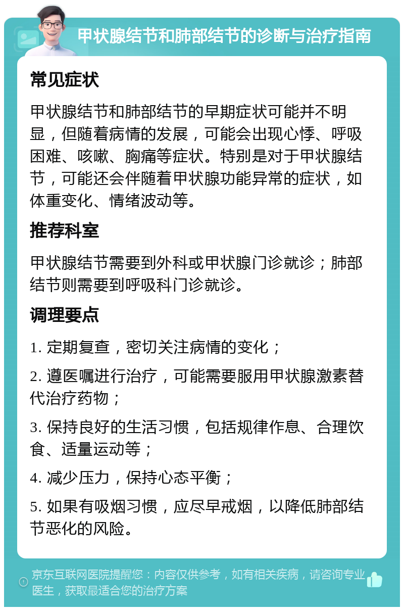 甲状腺结节和肺部结节的诊断与治疗指南 常见症状 甲状腺结节和肺部结节的早期症状可能并不明显，但随着病情的发展，可能会出现心悸、呼吸困难、咳嗽、胸痛等症状。特别是对于甲状腺结节，可能还会伴随着甲状腺功能异常的症状，如体重变化、情绪波动等。 推荐科室 甲状腺结节需要到外科或甲状腺门诊就诊；肺部结节则需要到呼吸科门诊就诊。 调理要点 1. 定期复查，密切关注病情的变化； 2. 遵医嘱进行治疗，可能需要服用甲状腺激素替代治疗药物； 3. 保持良好的生活习惯，包括规律作息、合理饮食、适量运动等； 4. 减少压力，保持心态平衡； 5. 如果有吸烟习惯，应尽早戒烟，以降低肺部结节恶化的风险。