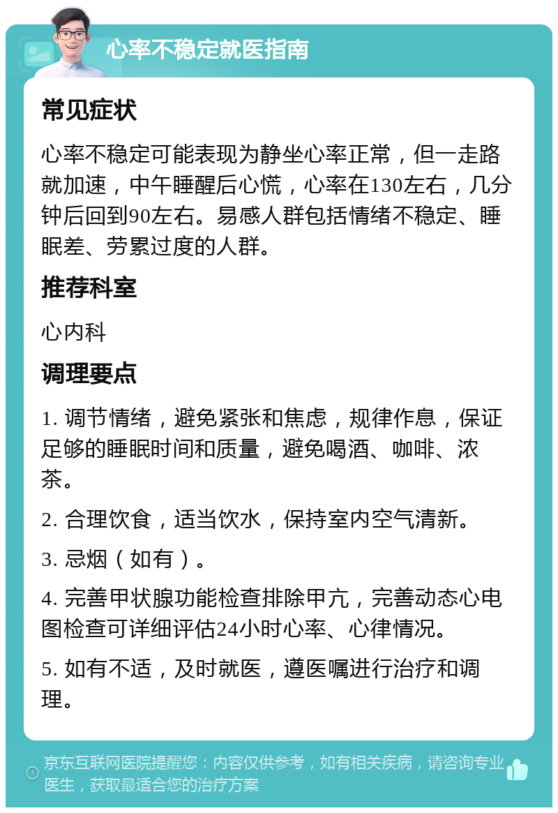 心率不稳定就医指南 常见症状 心率不稳定可能表现为静坐心率正常，但一走路就加速，中午睡醒后心慌，心率在130左右，几分钟后回到90左右。易感人群包括情绪不稳定、睡眠差、劳累过度的人群。 推荐科室 心内科 调理要点 1. 调节情绪，避免紧张和焦虑，规律作息，保证足够的睡眠时间和质量，避免喝酒、咖啡、浓茶。 2. 合理饮食，适当饮水，保持室内空气清新。 3. 忌烟（如有）。 4. 完善甲状腺功能检查排除甲亢，完善动态心电图检查可详细评估24小时心率、心律情况。 5. 如有不适，及时就医，遵医嘱进行治疗和调理。