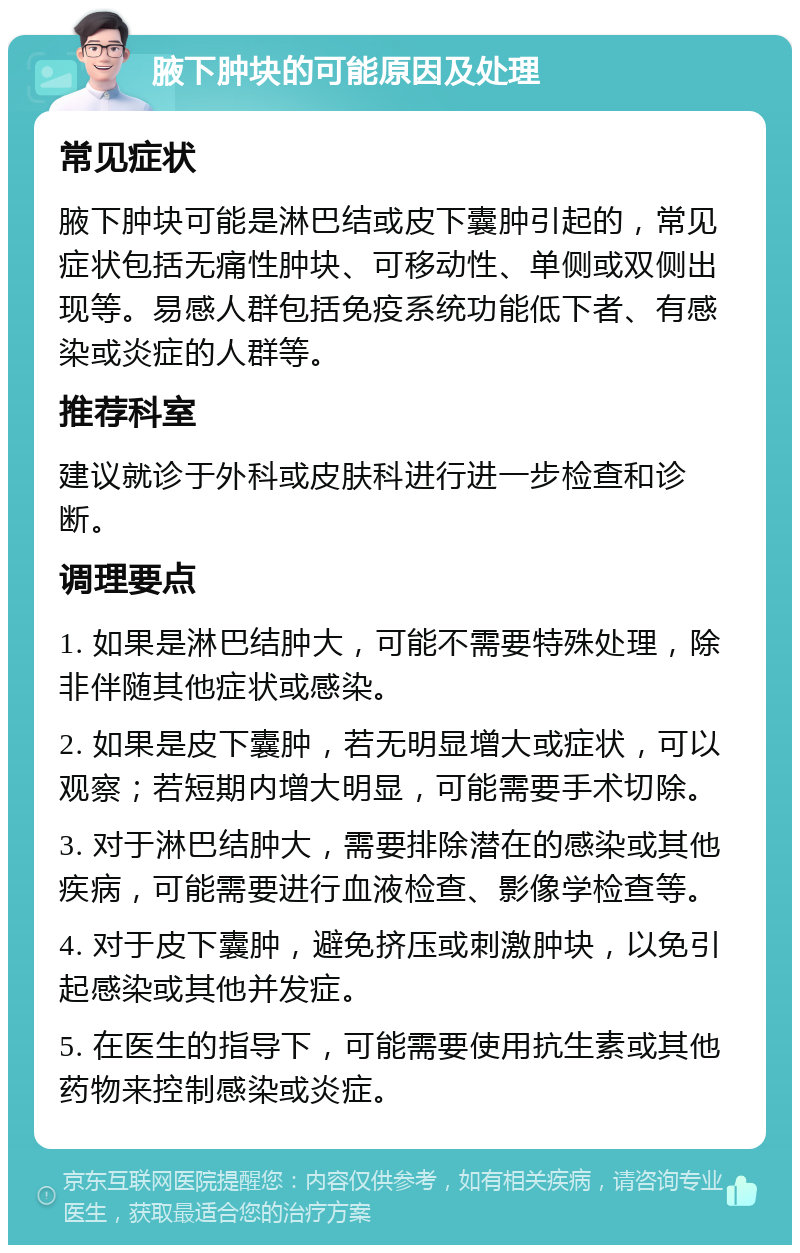 腋下肿块的可能原因及处理 常见症状 腋下肿块可能是淋巴结或皮下囊肿引起的，常见症状包括无痛性肿块、可移动性、单侧或双侧出现等。易感人群包括免疫系统功能低下者、有感染或炎症的人群等。 推荐科室 建议就诊于外科或皮肤科进行进一步检查和诊断。 调理要点 1. 如果是淋巴结肿大，可能不需要特殊处理，除非伴随其他症状或感染。 2. 如果是皮下囊肿，若无明显增大或症状，可以观察；若短期内增大明显，可能需要手术切除。 3. 对于淋巴结肿大，需要排除潜在的感染或其他疾病，可能需要进行血液检查、影像学检查等。 4. 对于皮下囊肿，避免挤压或刺激肿块，以免引起感染或其他并发症。 5. 在医生的指导下，可能需要使用抗生素或其他药物来控制感染或炎症。