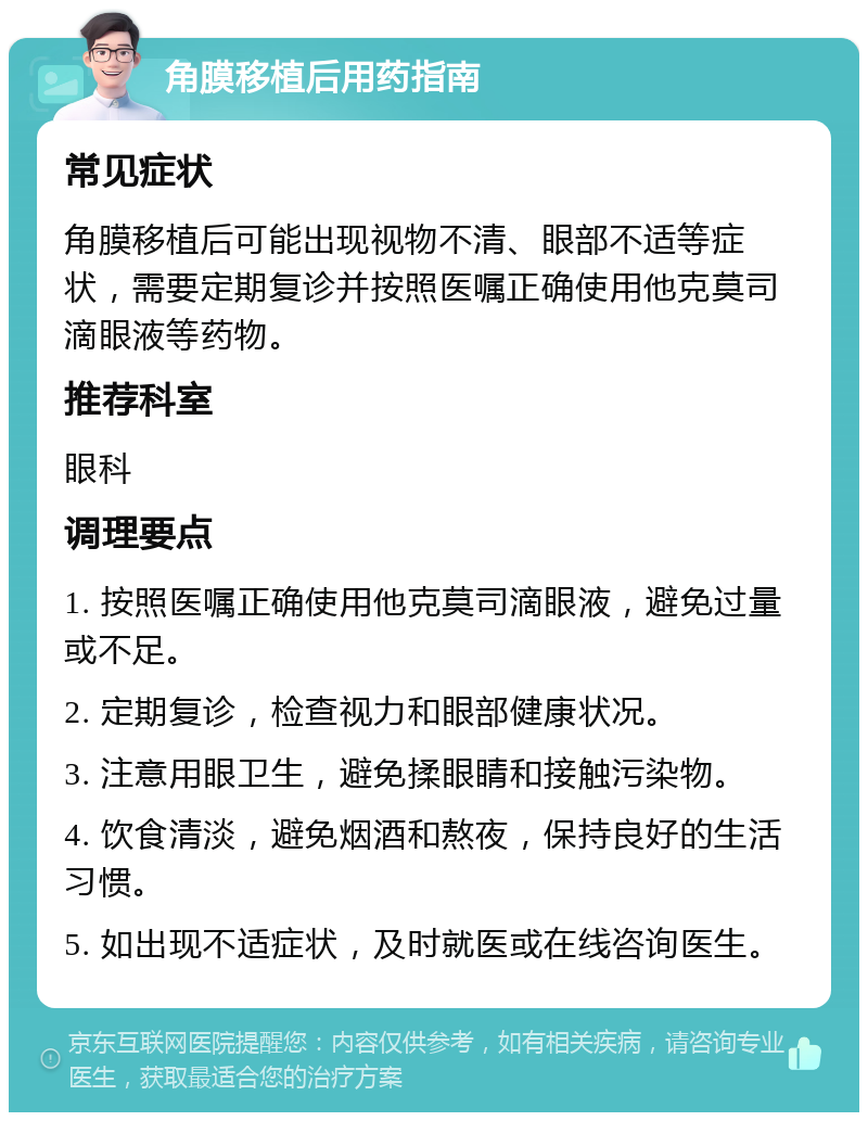 角膜移植后用药指南 常见症状 角膜移植后可能出现视物不清、眼部不适等症状，需要定期复诊并按照医嘱正确使用他克莫司滴眼液等药物。 推荐科室 眼科 调理要点 1. 按照医嘱正确使用他克莫司滴眼液，避免过量或不足。 2. 定期复诊，检查视力和眼部健康状况。 3. 注意用眼卫生，避免揉眼睛和接触污染物。 4. 饮食清淡，避免烟酒和熬夜，保持良好的生活习惯。 5. 如出现不适症状，及时就医或在线咨询医生。