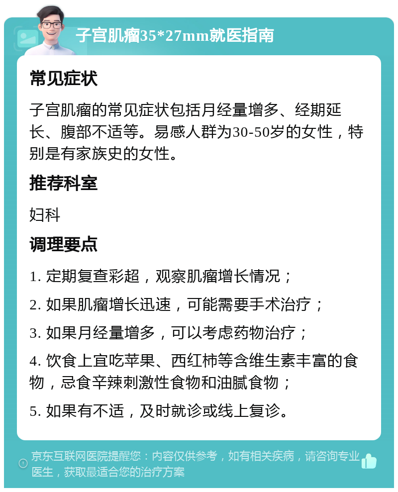 子宫肌瘤35*27mm就医指南 常见症状 子宫肌瘤的常见症状包括月经量增多、经期延长、腹部不适等。易感人群为30-50岁的女性，特别是有家族史的女性。 推荐科室 妇科 调理要点 1. 定期复查彩超，观察肌瘤增长情况； 2. 如果肌瘤增长迅速，可能需要手术治疗； 3. 如果月经量增多，可以考虑药物治疗； 4. 饮食上宜吃苹果、西红柿等含维生素丰富的食物，忌食辛辣刺激性食物和油腻食物； 5. 如果有不适，及时就诊或线上复诊。