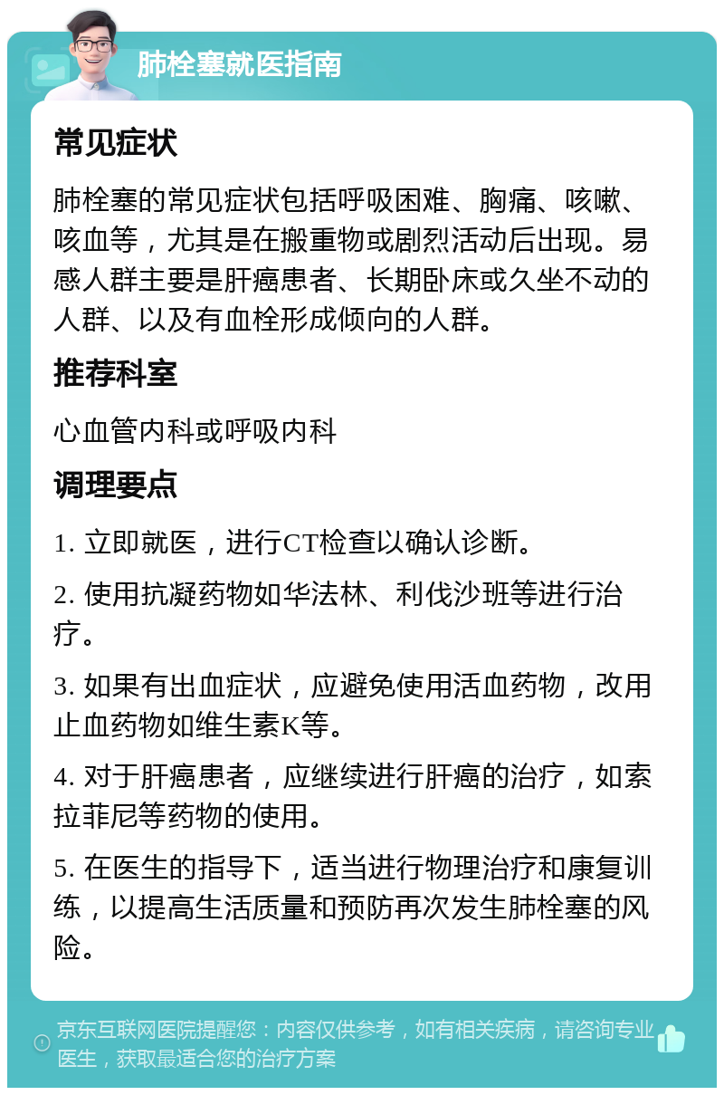 肺栓塞就医指南 常见症状 肺栓塞的常见症状包括呼吸困难、胸痛、咳嗽、咳血等，尤其是在搬重物或剧烈活动后出现。易感人群主要是肝癌患者、长期卧床或久坐不动的人群、以及有血栓形成倾向的人群。 推荐科室 心血管内科或呼吸内科 调理要点 1. 立即就医，进行CT检查以确认诊断。 2. 使用抗凝药物如华法林、利伐沙班等进行治疗。 3. 如果有出血症状，应避免使用活血药物，改用止血药物如维生素K等。 4. 对于肝癌患者，应继续进行肝癌的治疗，如索拉菲尼等药物的使用。 5. 在医生的指导下，适当进行物理治疗和康复训练，以提高生活质量和预防再次发生肺栓塞的风险。