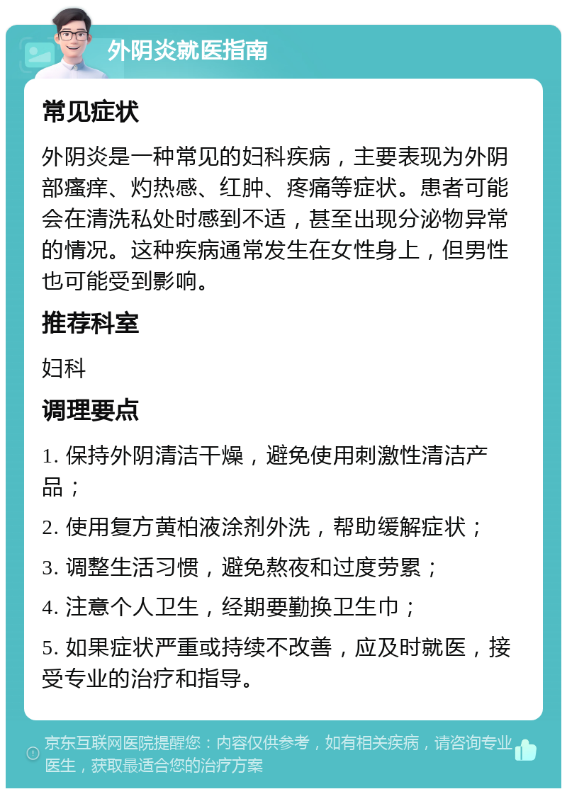 外阴炎就医指南 常见症状 外阴炎是一种常见的妇科疾病，主要表现为外阴部瘙痒、灼热感、红肿、疼痛等症状。患者可能会在清洗私处时感到不适，甚至出现分泌物异常的情况。这种疾病通常发生在女性身上，但男性也可能受到影响。 推荐科室 妇科 调理要点 1. 保持外阴清洁干燥，避免使用刺激性清洁产品； 2. 使用复方黄柏液涂剂外洗，帮助缓解症状； 3. 调整生活习惯，避免熬夜和过度劳累； 4. 注意个人卫生，经期要勤换卫生巾； 5. 如果症状严重或持续不改善，应及时就医，接受专业的治疗和指导。