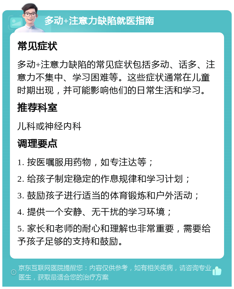 多动+注意力缺陷就医指南 常见症状 多动+注意力缺陷的常见症状包括多动、话多、注意力不集中、学习困难等。这些症状通常在儿童时期出现，并可能影响他们的日常生活和学习。 推荐科室 儿科或神经内科 调理要点 1. 按医嘱服用药物，如专注达等； 2. 给孩子制定稳定的作息规律和学习计划； 3. 鼓励孩子进行适当的体育锻炼和户外活动； 4. 提供一个安静、无干扰的学习环境； 5. 家长和老师的耐心和理解也非常重要，需要给予孩子足够的支持和鼓励。