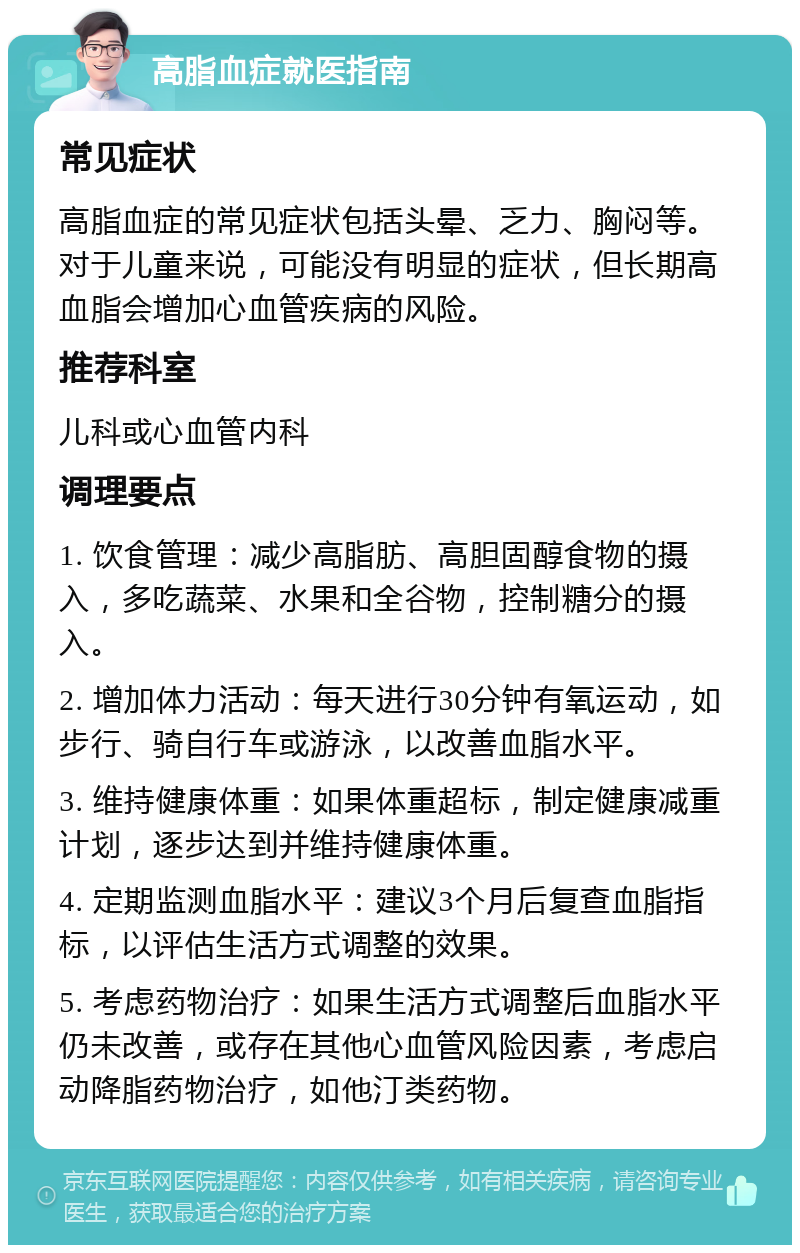 高脂血症就医指南 常见症状 高脂血症的常见症状包括头晕、乏力、胸闷等。对于儿童来说，可能没有明显的症状，但长期高血脂会增加心血管疾病的风险。 推荐科室 儿科或心血管内科 调理要点 1. 饮食管理：减少高脂肪、高胆固醇食物的摄入，多吃蔬菜、水果和全谷物，控制糖分的摄入。 2. 增加体力活动：每天进行30分钟有氧运动，如步行、骑自行车或游泳，以改善血脂水平。 3. 维持健康体重：如果体重超标，制定健康减重计划，逐步达到并维持健康体重。 4. 定期监测血脂水平：建议3个月后复查血脂指标，以评估生活方式调整的效果。 5. 考虑药物治疗：如果生活方式调整后血脂水平仍未改善，或存在其他心血管风险因素，考虑启动降脂药物治疗，如他汀类药物。