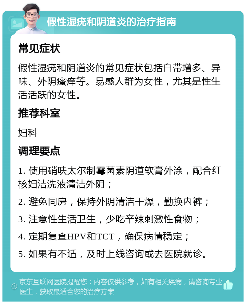 假性湿疣和阴道炎的治疗指南 常见症状 假性湿疣和阴道炎的常见症状包括白带增多、异味、外阴瘙痒等。易感人群为女性，尤其是性生活活跃的女性。 推荐科室 妇科 调理要点 1. 使用硝呋太尔制霉菌素阴道软膏外涂，配合红核妇洁洗液清洁外阴； 2. 避免同房，保持外阴清洁干燥，勤换内裤； 3. 注意性生活卫生，少吃辛辣刺激性食物； 4. 定期复查HPV和TCT，确保病情稳定； 5. 如果有不适，及时上线咨询或去医院就诊。