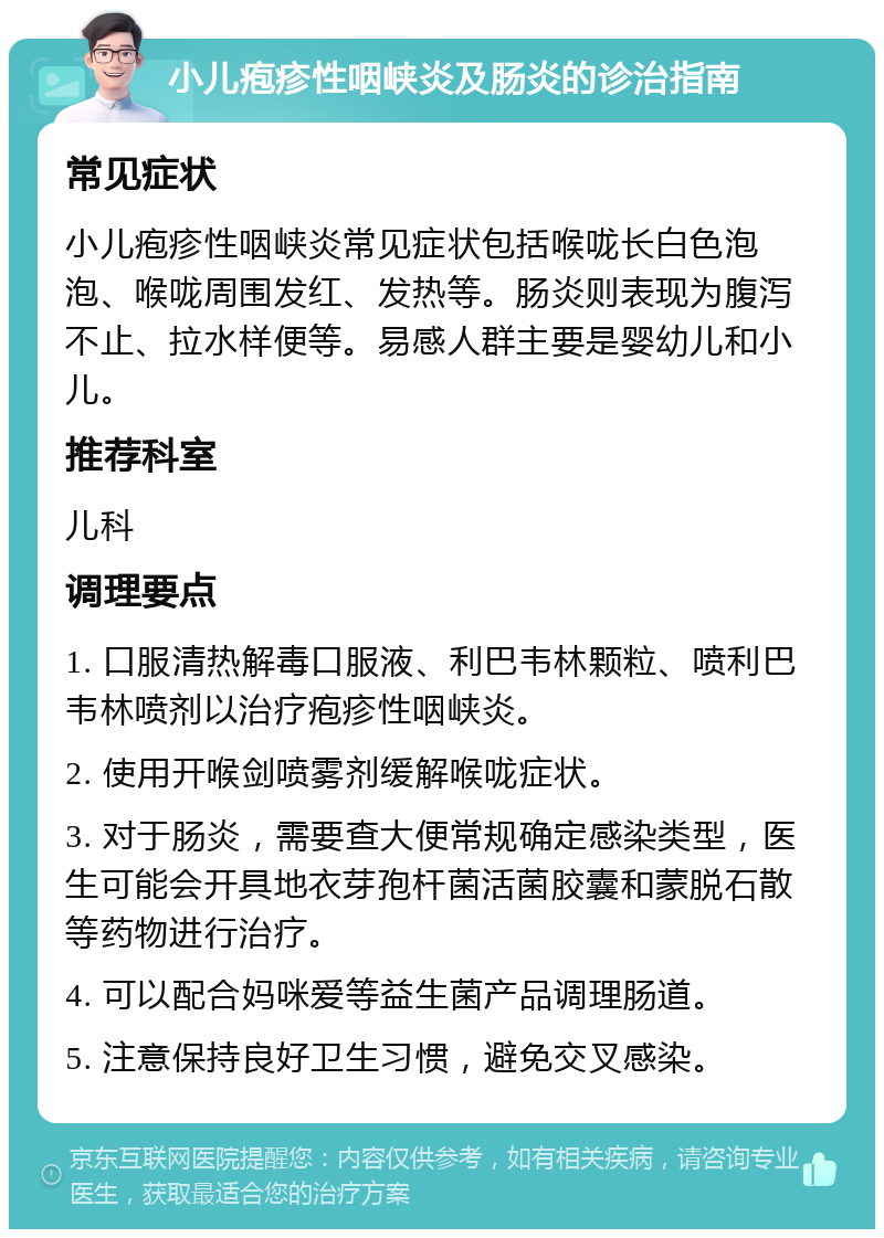 小儿疱疹性咽峡炎及肠炎的诊治指南 常见症状 小儿疱疹性咽峡炎常见症状包括喉咙长白色泡泡、喉咙周围发红、发热等。肠炎则表现为腹泻不止、拉水样便等。易感人群主要是婴幼儿和小儿。 推荐科室 儿科 调理要点 1. 口服清热解毒口服液、利巴韦林颗粒、喷利巴韦林喷剂以治疗疱疹性咽峡炎。 2. 使用开喉剑喷雾剂缓解喉咙症状。 3. 对于肠炎，需要查大便常规确定感染类型，医生可能会开具地衣芽孢杆菌活菌胶囊和蒙脱石散等药物进行治疗。 4. 可以配合妈咪爱等益生菌产品调理肠道。 5. 注意保持良好卫生习惯，避免交叉感染。